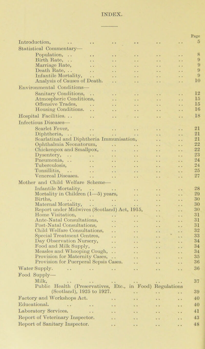 INDEX. Page Introduction, .. .. .. .. .. .. 5 Statistical Commentary—- Population, .. .. .. .. .. .. 8 Birth Rate, . . .. .. .. .. .. 9 Marriage Rate, . . .. .. .. .. 9 Death Rate, .. .. .. .. .. .. 9 Infantile Mortality, .. .. . . .. .. 9 Analysis of Causes of Death. .. .. .. .. 10 Environmental Conditions— Sanitary Conditions, .. .. .. .. .. 12 Atmospheric Conditions, .. .. .. .. 15 Offensive Trades, .. .. .. .. .. 15 Housing Conditions. .. .. .. .. .. 16 Hospital Facilities. .. .. .. .. .. .. 18 Infectious Diseases— Scarlet Fever, . . . . .. .. .. 21 Diphtheria, . . .. . . .. .. .. 21 Scarlatinal and Diphtheria Immunisation, .. .. 21 Ophthalmia Neonatorum, .. .. .. .. 22 Chickenpox and Smallpox, .. .. .. .. 22 Dysentery, . . .. .. .. .. .. 23 Pneumonia, .. .. .. .. .. .. 24 Tuberculosis, .. .. .. .. .. 24 Tonsillitis, . . . . .. .. .. .. 25 Venereal Diseases. .. .. .. .. .. 27 Mother and Child Welfare Scheme— Infantile Mortality, .. .. .. .. .. 28 Mortality in Children (1—5) years, .. .. .. 29 Births, .. .. .. .. .. .. 30 Maternal Mortality, .. .. .. .. .. 30 Report under Midwives (Scotland) Act, 1915, .. .. 30 Home Visitation, .. .. .. .. .. 31 Ante-Natal Consultations, .. .. .. .. 31 Post-Natal Consultations, .. .. .. .. 31 Child Welfare Consultations, . . .. .. .. 32 Special Treatment Centres, .. .. .. * 33 Day Observation Nursery, .. . . .. .. 34 Food and Milk Supply, .. .. .. .. 34 Measles and Whooping Cough, . . .. .. .. 34 Provision for Maternity Cases, . . .. .. .. 35 Provision for Puerperal Sepsis Cases. .. .. .. 36 Water Supply. .. .. .. .. .. .. 36 Food Supply— Milk, .... .. .. .. .. 37 Public Health (Preservatives, Etc., in Food) Regulations (Scotland), 1925 to 1927. .. .. .. 39 Factory and Workshops Act. .. .. .. .. 40 Educational. .. .. .. .. .. .. 40 Laboratory Services. .. .. .. .. .. 41 Report of Veterinary Inspector. .. .. .. .. 43 Report of Sanitary Inspector. .. .. .. .. 48