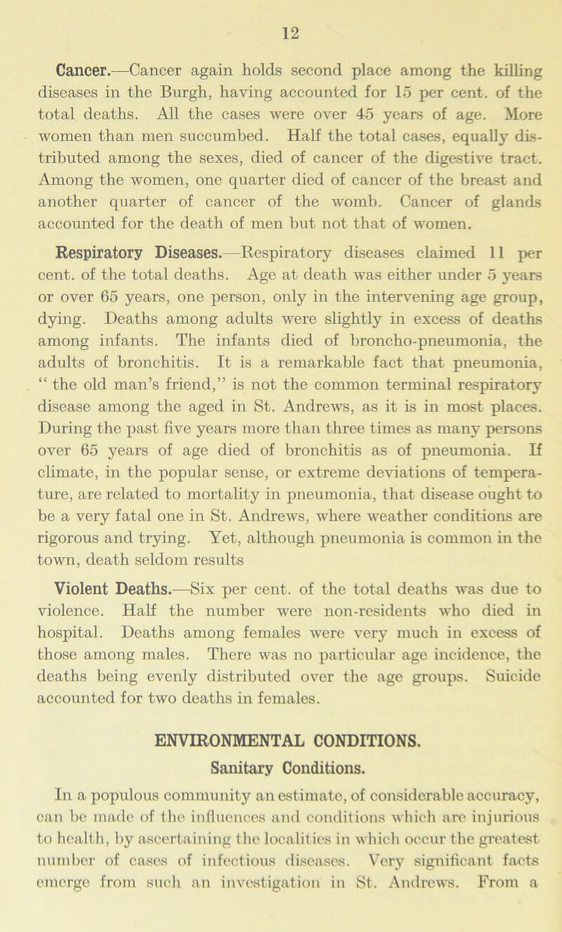 Cancer.—Cancer again holds second place among the killing diseases in the Burgh, having accounted for 15 per cent, of the total deaths. All the cases were over 45 years of age. More women than men succumbed. Half the total cases, equally dis- tributed among the sexes, died of cancer of the digestive tract. Among the women, one quarter died of cancer of the breast and another quarter of cancer of the womb. Cancer of glands accounted for the death of men but not that of women. Respiratory Diseases.—Respiratory diseases claimed 11 per cent, of the total deaths. Age at death was either under 5 years or over 65 years, one person, only in the intervening age group, dying. Deaths among adults were slightly in excess of deaths among infants. The infants died of broncho-pneumonia, the adults of bronchitis. It is a remarkable fact that pneumonia, “ the old man’s friend,” is not the common terminal respiratory disease among the aged in St. Andrews, as it is in most places. During the past five years more than three times as many persons over 65 years of age died of bronchitis as of pneumonia. If climate, in the popular sense, or extreme deviations of tempera- ture, are related to mortality in pneumonia, that disease ought to be a very fatal one in St. Andrews, where weather conditions are rigorous and trying. Yet, although pneumonia is common in the town, death seldom results Violent Deaths.—Six per cent, of the total deaths was due to violence. Half the number were non-residents who died in hospital. Deaths among females were very much in excess of those among males. There was no particular age incidence, the deaths being evenly distributed over the age groups. Suicide accounted for two deaths in females. ENVIRONMENTAL CONDITIONS. Sanitary Conditions. In a populous community an estimate, of considerable accuracy, can be made of the influences and conditions which are injurious to health, by ascertaining the localities in which occur the greatest number of cases of infectious diseases. Very significant facts emerge from such an investigation in St. Andrews. From a