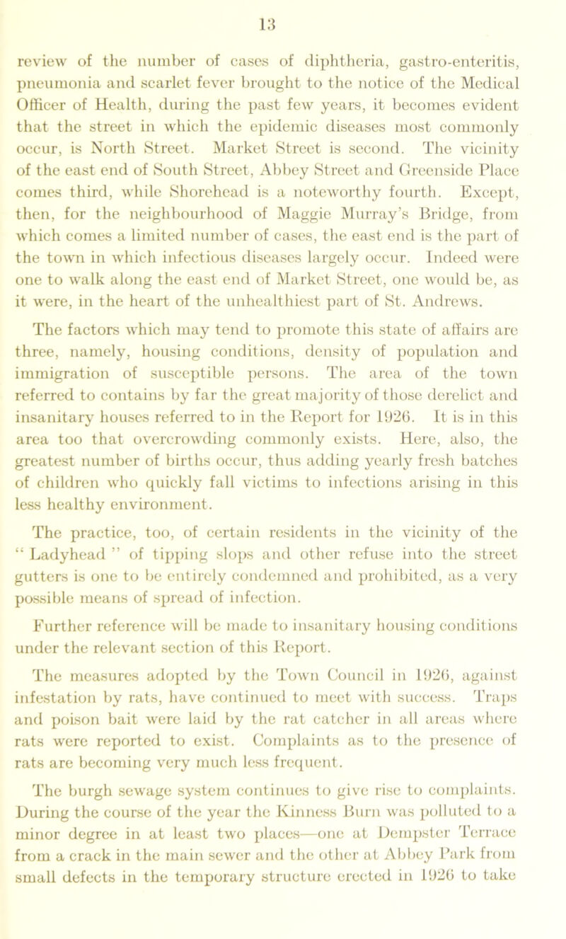 review of the number of cases of diphtheria, gastro-enteritis, pneumonia and scarlet fever brought to the notice of the Medical Officer of Health, during the past few years, it becomes evident that the street in which the epidemic diseases most commonly occur, is North Street. Market Street is second. The vicinity of the east end of South Street, Abbey Street and Greenside Place comes third, while Shorehead is a noteworthy fourth. Except, then, for the neighbourhood of Maggie Murray’s Bridge, from which comes a limited number of cases, the east end is the part of the town in which infectious diseases largely occur. Indeed were one to walk along the east end of Market Street, one would be, as it were, in the heart of the unhealthiest part of St. Andrews. The factors which may tend to promote this state of affairs are three, namely, housing conditions, density of population and immigration of susceptible persons. The area of the town referred to contains by far the great majority of those derelict and insanitary houses referred to in the Report for 1926. It is in this area too that overcrowding commonly exists. Here, also, the greatest number of births occur, thus adding yearly fresh batches of children who quickly fall victims to infections arising in this less healthy environment. The practice, too, of certain residents in the vicinity of the “ Ladyhead ” of tipping slops and other refuse into the street gutters is one to be entirely condemned and prohibited, as a very possible means of spread of infection. Further reference will be made to insanitary housing conditions under the relevant section of this Report. The measures adopted by the Town Council in 1926, against infestation by rats, have continued to meet with success. Traps and poison bait were laid by the rat catcher in all areas where rats were reported to exist. Complaints as to the presence of rats are becoming very much less frequent. The burgh sewage system continues to give rise to complaints. During the course of the year the Kinness Burn was polluted to a minor degree in at least two places—one at Dempster Terrace from a crack in the main sewer and the other at Abbey Park from small defects in the temporary structure erected in 1926 to take