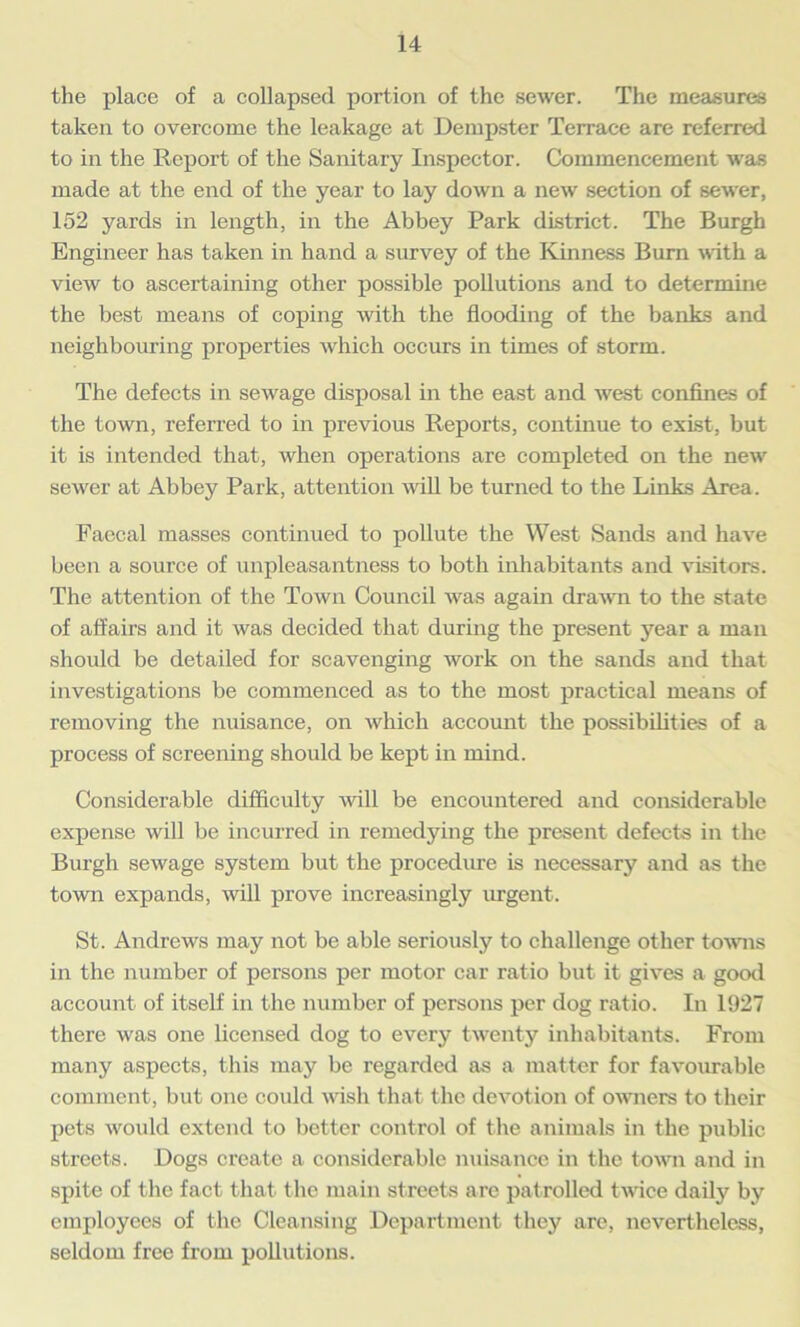 the place of a collapsed portion of the sewer. The measures taken to overcome the leakage at Dempster Terrace are referred to in the Report of the Sanitary Inspector. Commencement was made at the end of the year to lay down a new section of sewer, 152 yards in length, in the Abbey Park district. The Burgh Engineer has taken in hand a survey of the Kinness Bum with a view to ascertaining other possible pollutions and to determine the best means of coping with the flooding of the banks and neighbouring properties which occurs in times of storm. The defects in sewage disposal in the east and west confines of the town, referred to in previous Reports, continue to exist, but it is intended that, when operations are completed on the new sewer at Abbey Park, attention null be turned to the Links Area. Faecal masses continued to pollute the West Sands and have been a source of unpleasantness to both inhabitants and visitors. The attention of the Town Council was again drawn to the state of affairs and it was decided that during the present year a man should be detailed for scavenging work on the sands and that investigations be commenced as to the most practical means of removing the nuisance, on which account the possibilities of a process of screening should be kept in mind. Considerable difficulty will be encountered and considerable expense will be incurred in remedying the present defects in the Burgh sewage system but the procedure is necessary and as the town expands, will prove increasingly urgent. St. Andrews may not be able seriously to challenge other towns in the number of persons per motor car ratio but it gives a good account of itself in the number of persons per dog ratio. In 1927 there was one licensed dog to every twenty inhabitants. From many aspects, this may be regarded as a matter for favourable comment, but one could wish that the devotion of owners to their pets would extend to better control of the animals in the public streets. Dogs create a considerable nuisance in the town and in spite of the fact that the main streets are patrolled twice daily by employees of the Cleansing Department they are, nevertheless, seldom free from pollutions.