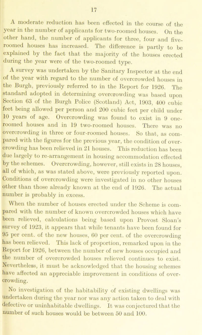 A moderate reduction has been effected in the course of the year in the number of applicants for two-roomed houses. On the other hand, the number of applicants for three, four and five- roomed houses has increased. The difference is partly to be explained by the fact that the majority of the houses erected during the year were of the two-roomed type. A survey was undertaken by the Sanitary Inspector at the end of the year -with regard to the number of overcrowded houses in the Burgh, previously referred to in the Report for 1926. The standard adopted in determining overcrowding was based upon Section 63 of the Burgh Police (Scotland) Act, 1903, 400 cubic feet being allowed per person and 200 cubic feet per child under 10 years of age. Overcrowding was found to exist in 9 one- roomed houses and in 19 two-roomed houses. There was no overcrowding in three or four-roomed houses. So that, as com- pared with the figures for the previous year, the condition of over- crowding has been relieved in 21 houses. This reduction has been due largely to re-arrangement in housing accommodation effected by the schemes. Overcrowding, however, still exists in 28 houses, all of which, as was stated above, were previously reported upon. Conditions of overcrowding were investigated in no other houses other than those already known at the end of 1926. The actual number is probably in excess. When the number of houses erected under the Scheme is com- pared with the number of known overcrowded houses which have been relieved, calculations being based upon Provost Sloan’s survey of 1923, it appears that while tenants have been found for 95 per cent, of the new houses, 60 per cent, of the overcrowding has been relieved. This lack of proportion, remarked upon in the Report for 1926, between the number of new houses occupied and the number of overcrowded houses relieved continues to exist. Nevertheless, it must be acknowledged that the housing schemes have affected an appreciable improvement in conditions of over- crowding. No investigation of the habitability of existing dwellings was undertaken during the year nor was any action taken to deal with defective or uninhabitable dwellings. It was conjectured that the number of such houses would be between 50 and 100.