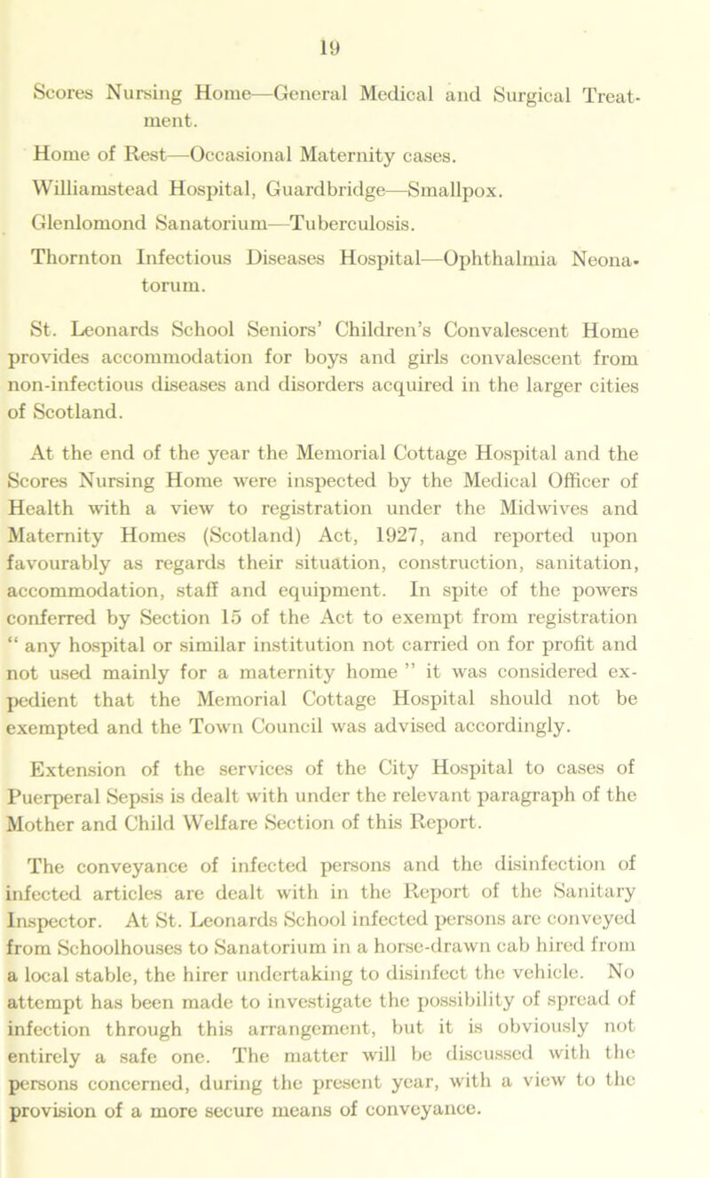 Scores Nursing Home—General Medical and Surgical Treat- ment. Home of Rest—Occasional Maternity cases. Williamstead Hospital, Guardbridge—Smallpox. Glenlomond Sanatorium—Tuberculosis. Thornton Infectious Diseases Hospital—Ophthalmia Neona. torurn. St. Leonards School Seniors’ Children’s Convalescent Home provides accommodation for boys and girls convalescent from non-infectious diseases and disorders acquired in the larger cities of Scotland. At the end of the year the Memorial Cottage Hospital and the Scores Nursing Home were inspected by the Medical Officer of Health with a view to registration under the Midwives and Maternity Homes (Scotland) Act, 1927, and reported upon favourably as regards their situation, construction, sanitation, accommodation, staff and equipment. In spite of the powers conferred by Section 15 of the Act to exempt from registration “ any hospital or similar institution not carried on for profit and not used mainly for a maternity home ” it was considered ex- pedient that the Memorial Cottage Hospital should not be exempted and the Town Council was advised accordingly. Extension of the services of the City Hospital to cases of Puerperal Sepsis is dealt with under the relevant paragraph of the Mother and Child Welfare Section of this Report. The conveyance of infected persons and the disinfection of infected articles are dealt with in the Report of the Sanitary Inspector. At St. Leonards School infected persons are conveyed from Schoolhouses to Sanatorium in a horse-drawn cab hired from a local stable, the hirer undertaking to disinfect the vehicle. No attempt has been made to investigate the possibility of spread of infection through this arrangement, but it is obviously not entirely a safe one. The matter will be discussed with the persons concerned, during the present year, with a view to the provision of a more secure means of conveyance.