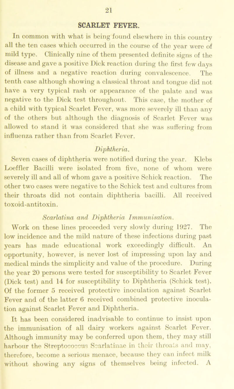 SCARLET FEVER. In common with what is being found elsewhere in this country all the ten cases which occurred in the course of the year were of mild type. Clinically nine of them presented definite signs of the disease and gave a positive Dick reaction during the first few days of illness and a negative reaction during convalescence. The tenth case although showing a classical throat and tongue did not have a very typical rash or appearance of the palate and was negative to the Dick test throughout. This case, the mother of a child with typical Scarlet Fever, was more severely ill than any of the others but although the diagnosis of Scarlet Fever was allowed to stand it was considered that she was suffering from influenza rather than from Scarlet Fever. Diphtheria. Seven cases of diphtheria were notified during the year. Klebs Loeffler Bacilli were isolated from five, none of whom were severely ill and all of whom gave a positive Schick reaction. The other two cases were negative to the Schick test and cultures from their throats did not contain diphtheria bacilli. All received toxoid-antitoxin. Scarlatina and. Diphtheria Immunisation. Work on these lines proceeded very slowly during 1927. The low incidence and the mild nature of these infections during past years has made educational work exceedingly difficult. An opportunity, however, is never lost of impressing upon lay and medical minds the simplicity and value of the procedure. During the year 20 persons were tested for susceptibility to Scarlet Fever (Dick test) and 14 for susceptibility to Diphtheria (Schick test). Of the former o received protective inoculation against Scarlet Fever and of the latter 6 received combined protective inocula- tion against Scarlet Fever and Diphtheria. It has been considered inadvisable to continue to insist upon the immunisation of all dairy workers against Scarlet Fever. Although immunity may be conferred upon them, they may still harbour the Streptococcus Scarlatinae in their throats and may, therefore, become a serious menace, because they can infect milk without showing any signs of themselves being infected. A