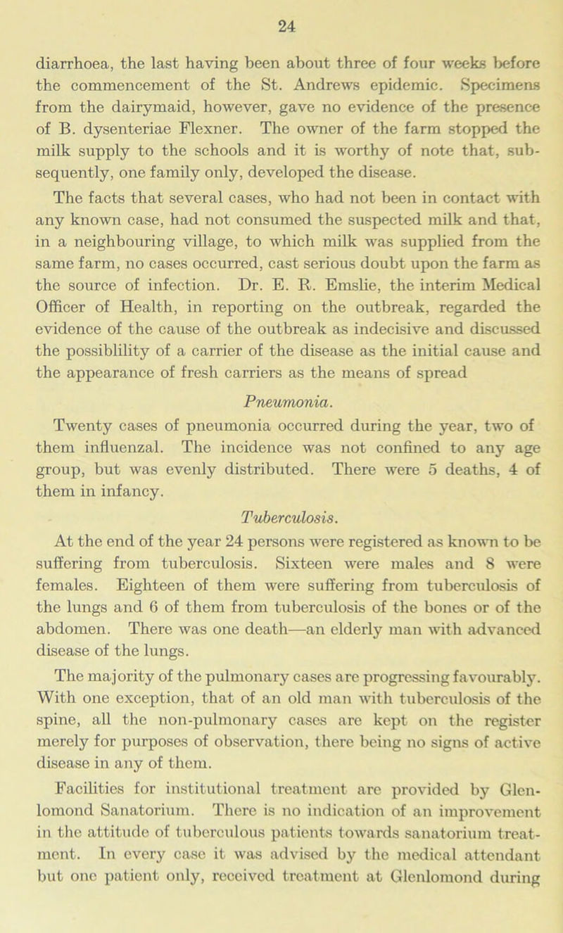 diarrhoea, the last having been about three of four weeks before the commencement of the St. Andrews epidemic. Specimens from the dairymaid, however, gave no evidence of the presence of B. dysenteriae Flexner. The owner of the farm stopped the milk supply to the schools and it is worthy of note that, sub- sequently, one family only, developed the disease. The facts that several cases, who had not been in contact with any known case, had not consumed the suspected milk and that, in a neighbouring village, to which milk was supplied from the same farm, no cases occurred, cast serious doubt upon the farm as the source of infection. Dr. E. R. Emslie, the interim Medical Officer of Health, in reporting on the outbreak, regarded the evidence of the cause of the outbreak as indecisive and discussed the possiblility of a carrier of the disease as the initial cause and the appearance of fresh carriers as the means of spread Pneumonia. Twenty cases of pneumonia occurred during the year, two of them influenzal. The incidence was not confined to any age group, but was evenly distributed. There were 5 deaths, 4 of them in infancy. Tuberculosis. At the end of the year 24 persons were registered as known to be suffering from tuberculosis. Sixteen were males and 8 were females. Eighteen of them were suffering from tuberculosis of the lungs and 6 of them from tuberculosis of the bones or of the abdomen. There was one death—an elderly man with advanced disease of the lungs. The majority of the pulmonary cases are progressing favourably. With one exception, that of an old man with tuberculosis of the spine, all the non-pulmonary cases are kept on the register merely for purposes of observation, there being no signs of active disease in any of them. Facilities for institutional treatment are provided by Glen- lomond Sanatorium. There is no indication of an improvement in the attitude of tuberculous patients towards sanatorium treat- ment. In every case it was advised by the medical attendant but one patient only, received treatment at Glenlomond during