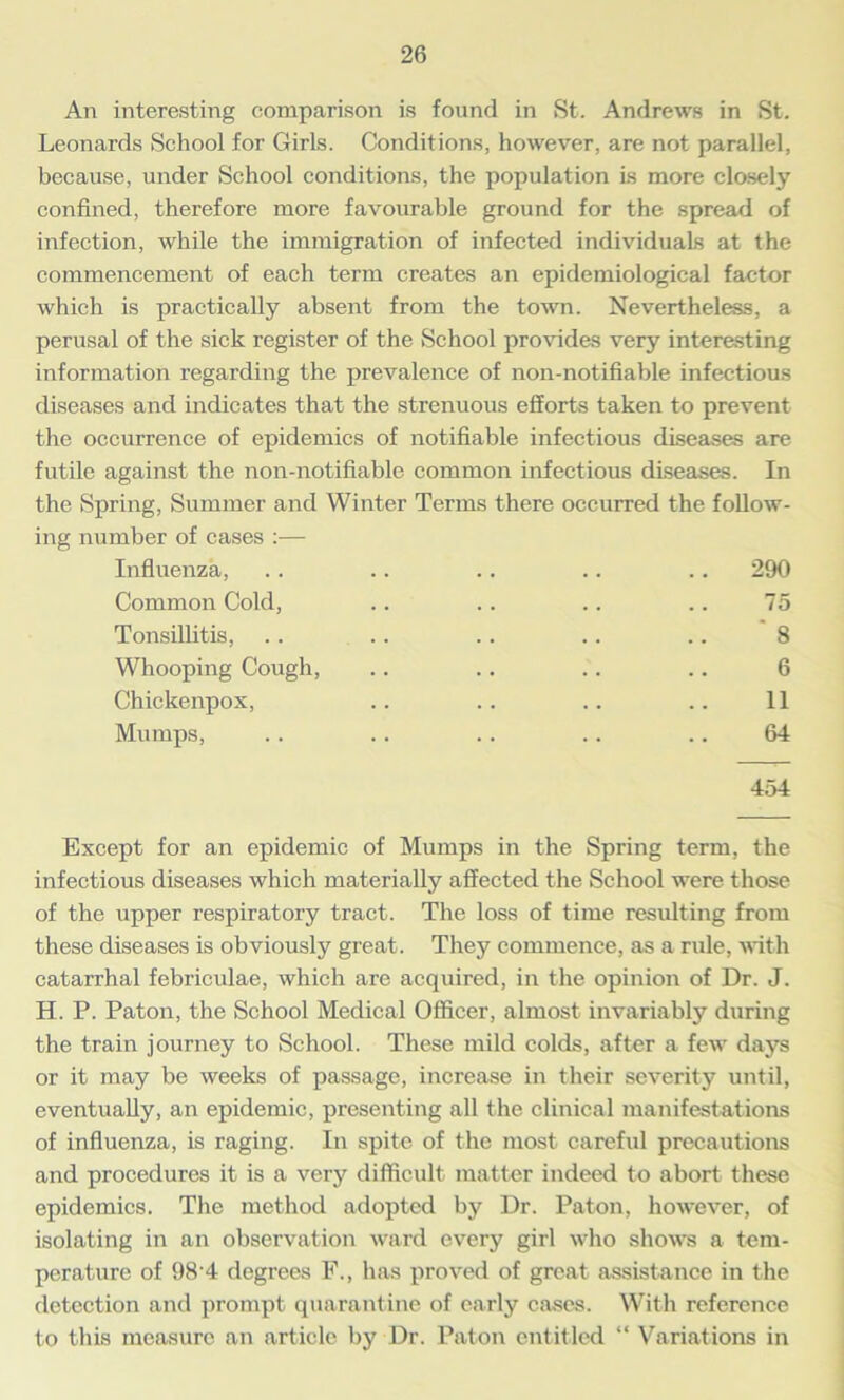 An interesting comparison is found in St. Andrews in St. Leonards School for Girls. Conditions, however, are not parallel, because, under School conditions, the population is more closely confined, therefore more favourable ground for the spread of infection, while the immigration of infected individuals at the commencement of each term creates an epidemiological factor which is practically absent from the town. Nevertheless, a perusal of the sick register of the School provides very interesting information regarding the prevalence of non-notifiable infectious diseases and indicates that the strenuous efforts taken to prevent the occurrence of epidemics of notifiable infectious diseases are futile against the non-notifiable common infectious diseases. In the Spring, Summer and Winter Terms there occurred the follow- ing number of cases :— Influenza, .. .. .. .. .. 290 Common Cold, .. .. .. .. 75 Tonsillitis, .. .. .. .. .. 8 Whooping Cough, .. .. .. .. 6 Chickenpox, .. .. .. .. 11 Mumps, .. .. .. .. .. 64 454 Except for an epidemic of Mumps in the Spring term, the infectious diseases which materially affected the School were those of the upper respiratory tract. The loss of time resulting from these diseases is obviously great. They commence, as a rule, with catarrhal febriculae, which are acquired, in the opinion of Dr. J. H. P. Paton, the School Medical Officer, almost invariably during the train journey to School. These mild colds, after a few days or it may be weeks of passage, increase in their severity until, eventually, an epidemic, presenting all the clinical manifestations of influenza, is raging. In spite of the most careful precautions and procedures it is a very difficult matter indeed to abort these epidemics. The method adopted by Dr. Paton, however, of isolating in an observation ward every girl who shows a tem- perature of 98 4 degrees F., has proved of great assistance in the detection and prompt quarantine of early cases. With reference to this measure an article by Dr. Paton entitled “ Variations in