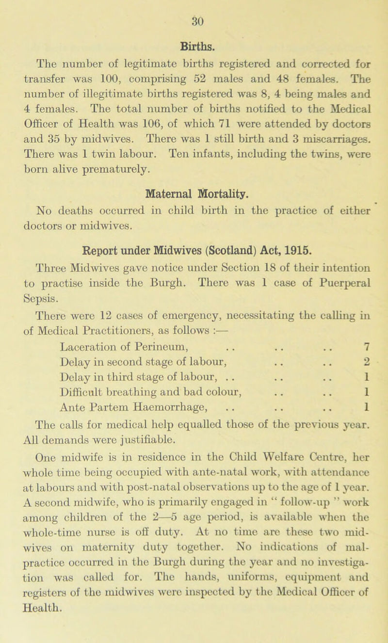 Births. The number of legitimate births registered and corrected for transfer was 100, comprising 52 males and 48 females. The number of illegitimate births registered was 8, 4 being males and 4 females. The total number of births notified to the Medical Officer of Health was 106, of which 71 were attended by doctors and 35 by midwives. There was 1 still birth and 3 miscarriages. There was 1 twin labour. Ten infants, including the twins, were born alive prematurely. Maternal Mortality. No deaths occurred in child birth in the practice of either doctors or midwives. Report under Midwives (Scotland) Act, 1915. Three Midwives gave notice under Section 18 of their intention to practise inside the Burgh. There was 1 case of Puerperal Sepsis. There were 12 cases of emergency, necessitating the calling in of Medical Practitioners, as follows :— Laceration of Perineum, .. .. .. 7 Delay in second stage of labour, .. .. 2 Delay in third stage of labour, .. .. .. 1 Difficult breathing and bad colour, .. .. 1 Ante Partem Haemorrhage, .. .. .. 1 The calls for medical help equalled those of the previous year. All demands were justifiable. One midwife is in residence in the Child Welfare Centre, her whole time being occupied with ante-natal work, with attendance at labours and with post-natal observations up to the age of 1 year. A second midwife, who is primarily engaged in “ follow-up ” work among children of the 2—5 age period, is available when the whole-time nurse is off duty. At no time are these two mid- wives on maternity duty together. No indications of mal- practice occurred in the Burgh during the year and no investiga- tion was called for. The hands, uniforms, equipment and registers of the midwives were inspected by the Medical Officer of Health.