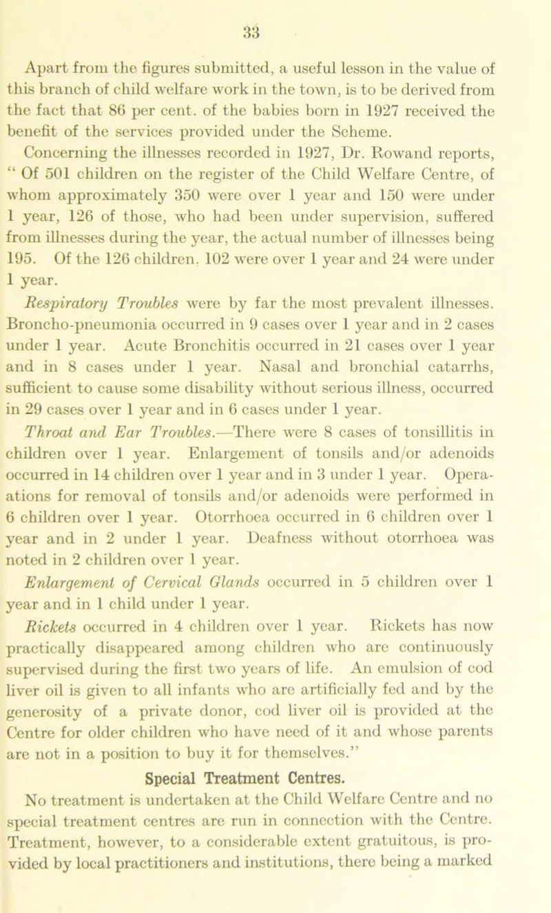 Apart from the figures submitted, a useful lesson in the value of this branch of child welfare work in the town, is to be derived from the fact that 86 per cent, of the babies born in 1927 received the benefit of the services provided under the Scheme. Concerning the illnesses recorded in 1927, Dr. Rowand reports, “ Of 501 children on the register of the Child Welfare Centre, of whom approximately 350 were over 1 year and 150 were under 1 year, 126 of those, who had been under supervision, suffered from illnesses during the }rear, the actual number of illnesses being 195. Of the 126 children, 102 were over 1 year and 24 were under 1 year. Respiratory Troubles were by far the most prevalent illnesses. Broncho-pneumonia occurred in 9 cases over 1 year and in 2 cases under 1 year. Acute Bronchitis occurred in 21 cases over 1 year and in 8 cases under 1 year. Nasal and bronchial catarrhs, sufficient to cause some disability without serious illness, occurred in 29 cases over 1 year and in 6 cases under 1 year. Throat and Ear Troubles.—There were 8 cases of tonsillitis in children over 1 year. Enlargement of tonsils and/or adenoids occurred in 14 children over 1 year and in 3 under 1 year. Oper- ations for removal of tonsils and/or adenoids were performed in 6 children over 1 year. Otorrhoea occurred in 6 children over 1 year and in 2 under 1 year. Deafness without otorrhoea was noted in 2 children over 1 year. Enlargement of Cervical Glands occurred in 5 children over 1 year and in 1 child under 1 year. Rickets occurred in 4 children over 1 year. Rickets has now practically disappeared among children who arc continuously supervised during the first two years of life. An emulsion of cod liver oil is given to all infants who arc artificially fed and by the generosity of a private donor, cod liver oil is provided at the Centre for older children who have need of it and whose parents are not in a position to buy it for themselves.” Special Treatment Centres. No treatment is undertaken at the Child Welfare Centre and no special treatment centres are run in connection with the Centre. Treatment, however, to a considerable extent gratuitous, is pro- vided by local practitioners and institutions, there being a marked