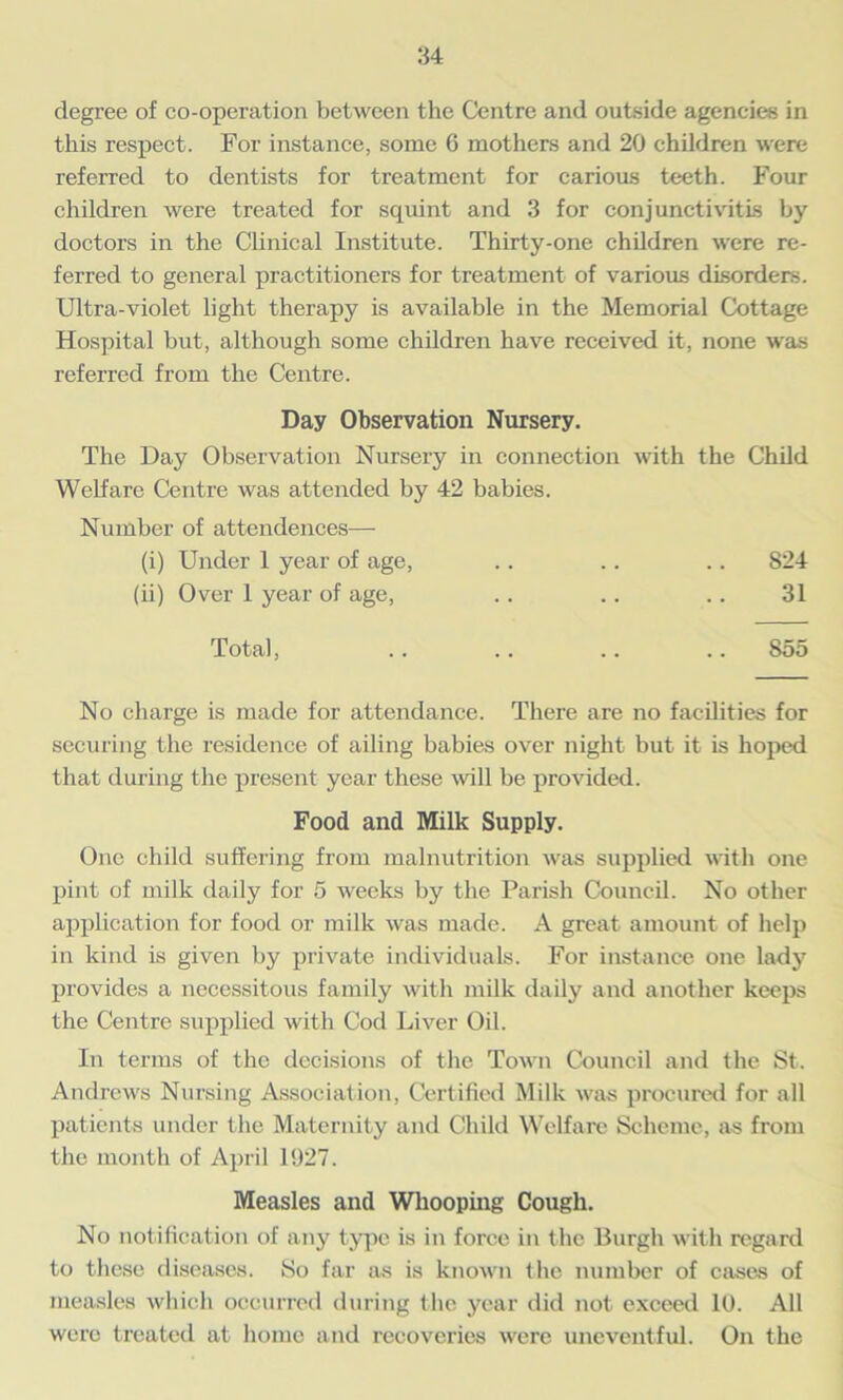 degree of co-operation between the Centre and outside agencies in this respect. For instance, some 6 mothers and 20 children were referred to dentists for treatment for carious teeth. Four children were treated for squint and 3 for conjunctivitis by doctors in the Clinical Institute. Thirty-one children were re- ferred to general practitioners for treatment of various disorders. Ultra-violet light therapy is available in the Memorial Cottage Hospital but, although some children have received it, none was referred from the Centre. Day Observation Nursery. The Day Observation Nursery in connection with the Child Welfare Centre was attended by 42 babies. Number of attendences— (i) Under 1 year of age, .. .. .. 824 (ii) Over 1 year of age, .. .. .. 31 Total, .. .. .. .. 855 No charge is made for attendance. There are no facilities for securing the residence of ailing babies over night but it is hoped that during the present year these will be provided. Food and Milk Supply. One child suffering from malnutrition was supplied with one pint of milk daily for 5 weeks by the Parish Council. No other application for food or milk was made. A great amount of help in kind is given by private individuals. For instance one lady provides a necessitous family with milk daily and another keeps the Centre supplied with Cod Liver Oil. In terms of the decisions of the Town Council and the St. Andrews Nursing Association, Certified Milk was procured for all patients under the Maternity and Child Welfare Scheme, as from the month of April 1927. Measles and Whooping Cough. No notification of any type is in force in the Burgh with regard to these diseases. So far as is known the number of cases of measles which occurred during the year did not exceed 10. All were treated at home and recoveries were uneventful. On the