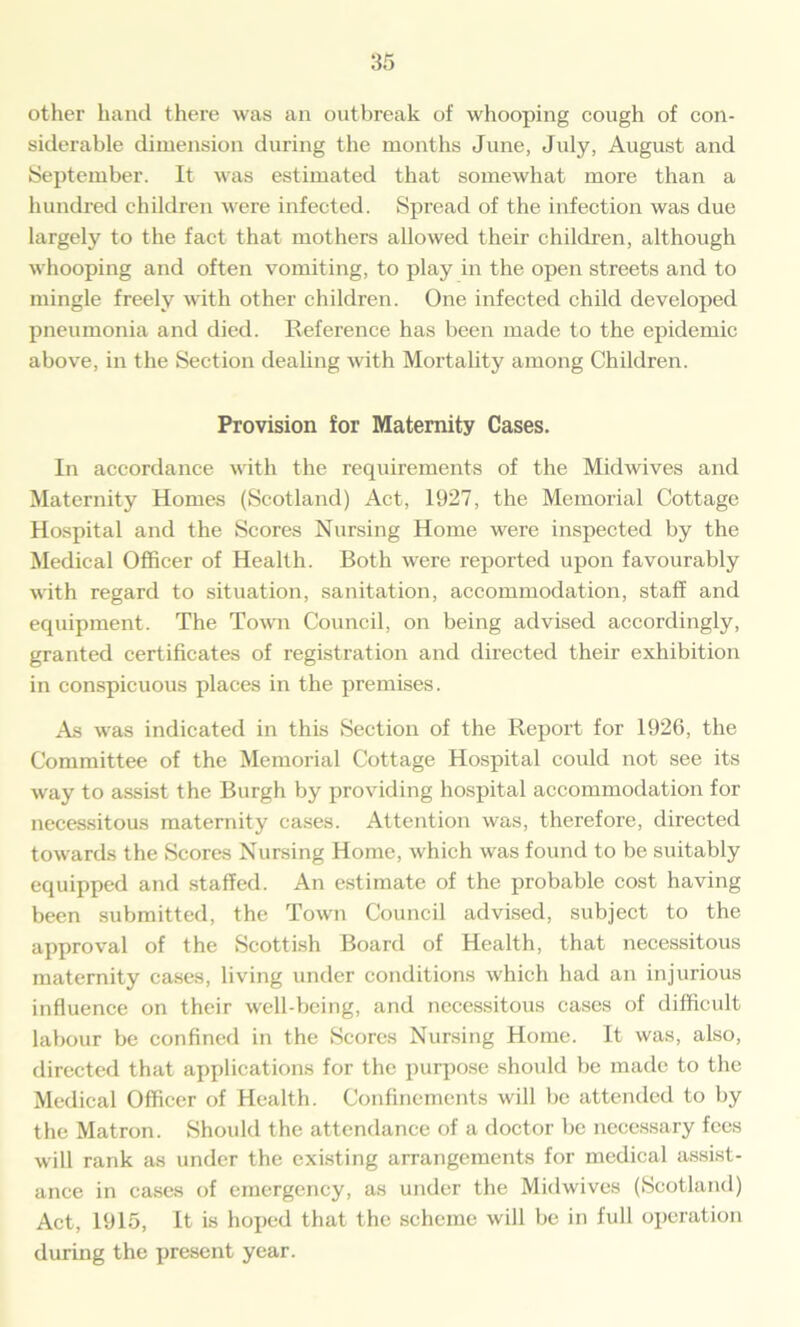 other hand there was an outbreak of whooping cough of con- siderable dimension during the months June, July, August and September. It was estimated that somewhat more than a hundred children were infected. Spread of the infection was due largely to the fact that mothers allowed their children, although whooping and often vomiting, to play in the open streets and to mingle freely with other children. One infected child developed pneumonia and died. Reference has been made to the epidemic above, in the Section dealing with Mortality among Children. Provision for Maternity Cases. In accordance with the requirements of the Midwives and Maternity Homes (Scotland) Act, 1927, the Memorial Cottage Hospital and the Scores Nursing Home were inspected by the Medical Officer of Health. Both were reported upon favourably with regard to situation, sanitation, accommodation, staff and equipment. The Town Council, on being advised accordingly, granted certificates of registration and directed their exhibition in conspicuous places in the premises. As was indicated in this Section of the Report for 1926, the Committee of the Memorial Cottage Hospital could not see its way to assist the Burgh by providing hospital accommodation for necessitous maternity cases. Attention was, therefore, directed towards the Scores Nursing Home, which was found to be suitably equipped and staffed. An estimate of the probable cost having been submitted, the Town Council advised, subject to the approval of the Scottish Board of Health, that necessitous maternity cases, living under conditions which had an injurious influence on their well-being, and necessitous cases of difficult labour be confined in the Scores Nursing Home. It was, also, directed that applications for the purpose should be made to the Medical Officer of Health. Confinements will be attended to by the Matron. Should the attendance of a doctor be necessary fees will rank as under the existing arrangements for medical assist- ance in cases of emergency, as under the Midwives (Scotland) Act, 1915, It is hoped that the scheme will be in full operation during the present year.