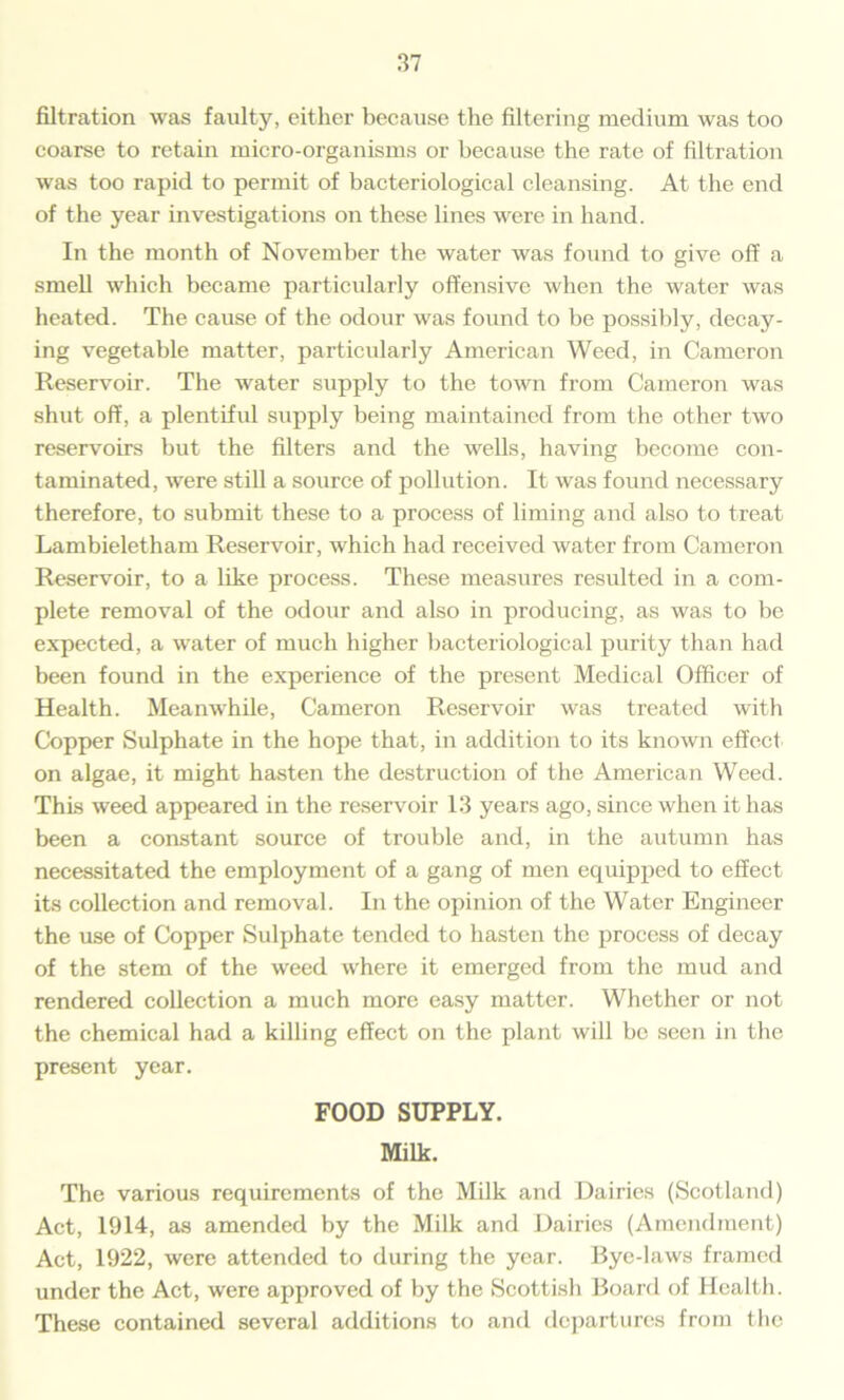filtration was faulty, either because the filtering medium was too coarse to retain micro-organisms or because the rate of filtration was too rapid to permit of bacteriological cleansing. At the end of the year investigations on these lines were in hand. In the month of November the water was found to give off a smell which became particularly offensive when the water was heated. The cause of the odour was found to be possibly, decay- ing vegetable matter, particularly American Weed, in Cameron Reservoir. The water supply to the town from Cameron was shut off, a plentiful supply being maintained from the other two reservoirs but the filters and the wells, having become con- taminated, were still a source of pollution. It was found necessary therefore, to submit these to a process of liming and also to treat Lambieletham Reservoir, which had received water from Cameron Reservoir, to a like process. These measures resulted in a com- plete removal of the odour and also in producing, as was to be expected, a water of much higher bacteriological purity than had been found in the experience of the present Medical Officer of Health. Meanwhile, Cameron Reservoir was treated with Copper Sulphate in the hope that, in addition to its known effect on algae, it might hasten the destruction of the American Weed. This weed appeared in the reservoir 13 years ago, since when it has been a constant source of trouble and, in the autumn has necessitated the employment of a gang of men equipped to effect its collection and removal. In the opinion of the Water Engineer the use of Copper Sulphate tended to hasten the process of decay of the stem of the weed where it emerged from the mud and rendered collection a much more easy matter. Whether or not the chemical had a killing effect on the plant will be seen in the present year. FOOD SUPPLY. Milk. The various requirements of the Milk and Dairies (Scotland) Act, 1914, as amended by the Milk and Dairies (Amendment) Act, 1922, were attended to during the year. Bye-laws framed under the Act, were approved of by the Scottish Board of Health. These contained several additions to and departures from the