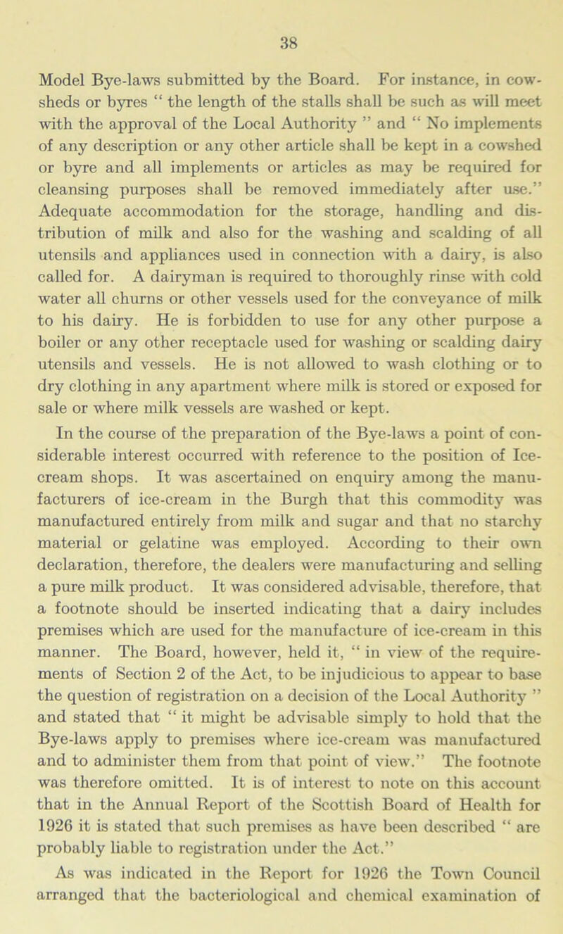 Model Bye-laws submitted by the Board. For instance, in cow- sheds or byres “ the length of the stalls shall be such as will meet with the approval of the Local Authority ” and “ No implements of any description or any other article shall be kept in a cowshed or byre and all implements or articles as may be required for cleansing purposes shall be removed immediately after use.” Adequate accommodation for the storage, handling and dis- tribution of milk and also for the washing and scalding of all utensils and appliances used in connection with a dairy, is also called for. A dairyman is required to thoroughly rinse with cold water all churns or other vessels used for the conveyance of milk to his dairy. He is forbidden to use for any other purpose a boiler or any other receptacle used for washing or scalding dairy utensils and vessels. He is not allowed to wash clothing or to dry clothing in any apartment where milk is stored or exposed for sale or where milk vessels are washed or kept. In the course of the preparation of the Bye-laws a point of con- siderable interest occurred with reference to the position of Ice- cream shops. It was ascertained on enquiry among the manu- facturers of ice-cream in the Burgh that this commodity was manufactured entirely from milk and sugar and that no starchy material or gelatine was employed. According to their own declaration, therefore, the dealers were manufacturing and selling a pure milk product. It was considered advisable, therefore, that a footnote should be inserted indicating that a dairy includes premises which are used for the manufacture of ice-cream in this manner. The Board, however, held it, “ in view of the require- ments of Section 2 of the Act, to be injudicious to appear to base the question of registration on a decision of the Local Authority ” and stated that “ it might be advisable simply to hold that the Bye-laws apply to premises where ice-cream was manufactured and to administer them from that point of view.” The footnote was therefore omitted. It is of interest to note on this account that in the Annual Report of the Scottish Board of Health for 1926 it is stated that such premises as have been described “ are probably liable to registration under the Act.” As was indicated in the Report for 1926 the Town Council arranged that the bacteriological and chemical examination of