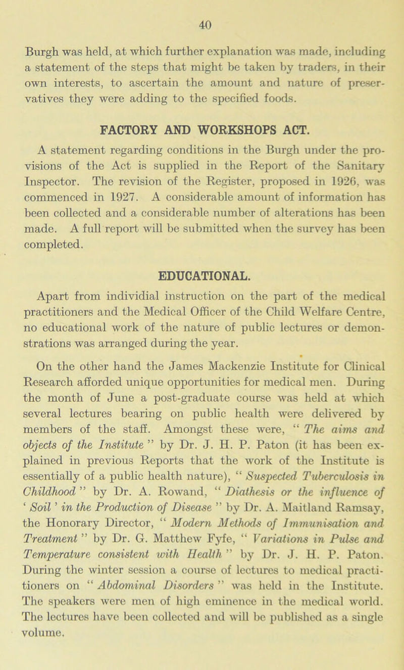 Burgh was held, at which further explanation was made, including a statement of the steps that might be taken by traders, in their own interests, to ascertain the amount and nature of preser- vatives they were adding to the specified foods. FACTORY AND WORKSHOPS ACT. A statement regarding conditions in the Burgh under the pro- visions of the Act is supplied in the Report of the Sanitary Inspector. The revision of the Register, proposed in 1926, was commenced in 1927. A considerable amount of information has been collected and a considerable number of alterations has been made. A full report will be submitted when the survey has been completed. EDUCATIONAL. Apart from individial instruction on the part of the medical practitioners and the Medical Officer of the Child Welfare Centre, no educational work of the nature of public lectures or demon- strations was arranged during the year. On the other hand the James Mackenzie Institute for Clinical Research afforded unique opportunities for medical men. During the month of June a post-graduate course was held at which several lectures bearing on public health were delivered by members of the staff. Amongst these were, “ The aims and objects of the Institute ” by Dr. J. H. P. Paton (it has been ex- plained in previous Reports that the work of the Institute is essentially of a public health nature), “ Suspected Tuberculosis in Childhood ” by Dr. A. Rowand, “ Diathesis or the influence of ‘ Soil ’ in the Production of Disease ” by Dr. A. Maitland Ramsay, the Honorary Director, “ Modern Methods of Immunisation and Treatment ” by Dr. G. Matthew Fyfe, “ Variations in Pulse and Temperature consistent with Health ” by Dr. J. H. P. Paton. During the winter session a course of lectures to medical practi- tioners on “ Abdominal Disorders ” was held in the Institute. The speakers were men of high eminence in the medical world. The lectures have been collected and will be published as a single volume.