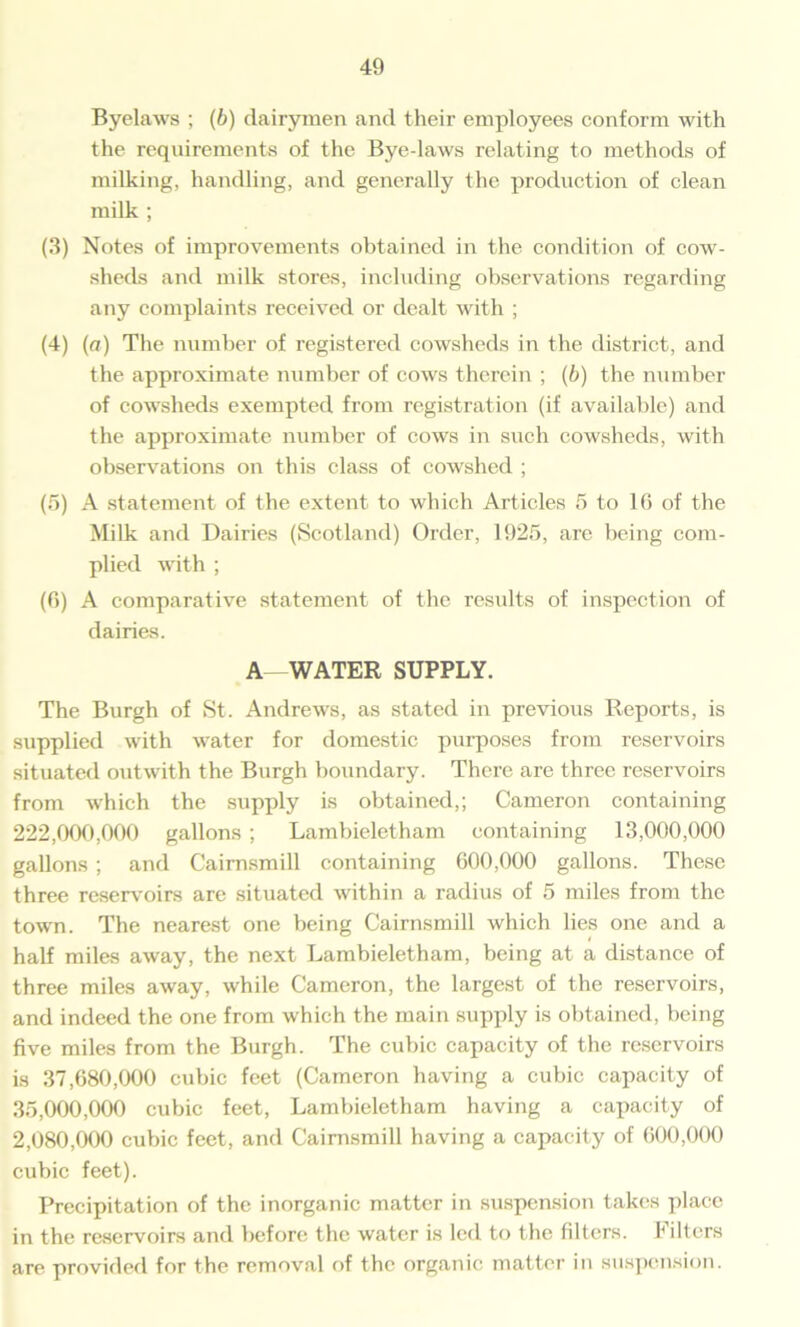 Byelaws ; (6) dairymen and their employees conform with the requirements of the Bye-laws relating to methods of milking, handling, and generally the production of clean milk ; (3) Notes of improvements obtained in the condition of cow- sheds and milk stores, including observations regarding any complaints received or dealt with ; (4) (a) The number of registered cowsheds in the district, and the approximate number of cows therein ; (b) the number of cowsheds exempted from registration (if available) and the approximate number of cows in such cowsheds, with observations on this class of cowshed ; (5) A statement of the extent to which Articles 5 to 16 of the Milk and Dairies (Scotland) Order, 1925, are being com- plied with ; (6) A comparative statement of the results of inspection of dairies. A—WATER SUPPLY. The Burgh of St. Andrews, as stated in previous Reports, is supplied with water for domestic purposes from reservoirs situated outwith the Burgh boundary. There are three reservoirs from which the supply is obtained,; Cameron containing 222.000. 000 gallons ; Lambieletham containing 13,000,000 gallons ; and Caimsmill containing 600,000 gallons. These three reservoirs are situated within a radius of 5 miles from the town. The nearest one being Cairnsmill which lies one and a half miles away, the next Lambieletham, being at a distance of three miles away, while Cameron, the largest of the reservoirs, and indeed the one from which the main supply is obtained, being five miles from the Burgh. The cubic capacity of the reservoirs is 37,680,000 cubic feet (Cameron having a cubic capacity of 35.000. 000 cubic feet, Lambieletham having a capacity of 2,080,000 cubic feet, and Caimsmill having a capacity of 600,000 cubic feet). Precipitation of the inorganic matter in suspension takes place in the reservoirs and before the water is led to the filters. Filters are provided for the removal of the organic matter in suspension.