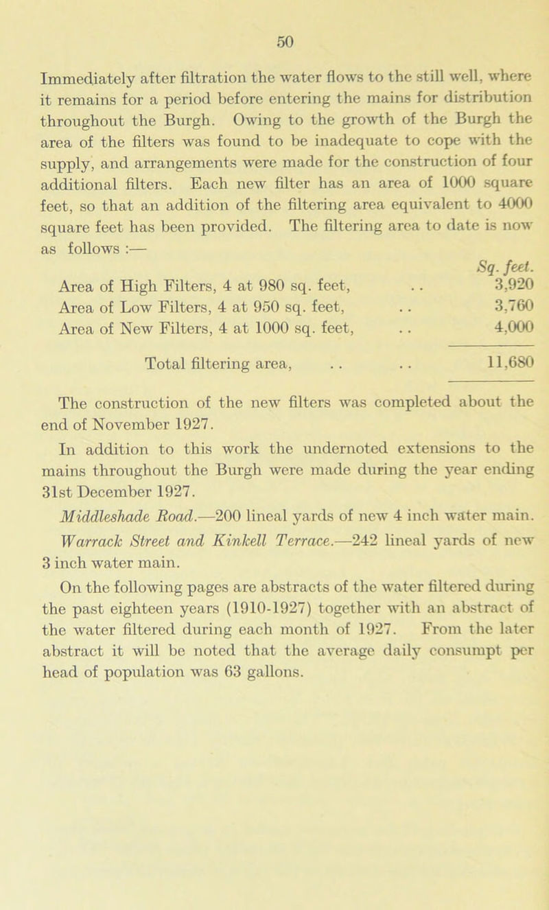 Immediately after filtration the water flows to the still well, where it remains for a period before entering the mains for distribution throughout the Burgh. Owing to the growth of the Burgh the area of the filters was found to be inadequate to cope with the supply, and arrangements were made for the construction of four additional filters. Each new filter has an area of 1000 square feet, so that an addition of the filtering area equivalent to 4000 square feet has been provided. The filtering area to date is now as follows :— Sq. feet. Area of High Filters, 4 at 980 sq. feet, .. 3,920 Area of Low Filters, 4 at 950 sq. feet, .. 3,760 Area of New Filters, 4 at 1000 sq. feet, .. 4,000 Total filtering area, . . .. 11,680 The construction of the new filters was completed about the end of November 1927. In addition to this work the undernoted extensions to the mains throughout the Burgh were made during the year ending 31st December 1927. Middleshade Road.—200 lineal yards of new 4 inch water main. Warrack Street and Kinlcell Terrace.—242 lineal yards of new 3 inch water main. On the following pages are abstracts of the water filtered during the past eighteen years (1910-1927) together with an abstract of the water filtered during each month of 1927. From the later abstract it will be noted that the average daily consumpt per head of population was 63 gallons.