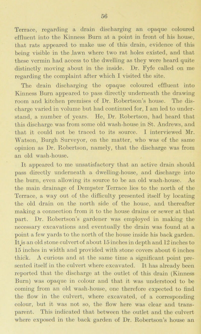 Terrace, regarding a drain discharging an opaque coloured effluent into the Kinness Burn at a point in front of his house, that rats appeared to make use of this drain, evidence of this being visible in the .lawn where two rat holes existed, and that these vermin had access to the dwelling as they were heard quite distinctly moving about in the inside. Dr. Fyfe called on me regarding the complaint after which I visited the site. The drain discharging the opaque coloured effluent into Kinness Burn appeared to pass directly underneath the drawing room and kitchen premises of Dr. Robertson’s house. The dis- charge varied in volume but had continued for, I am led to under- stand, a number of years. He, Dr. Robertson, had heard that this discharge was from some old wash-house in St. Andrews, and that it could not be traced to its source. I interviewed Mr. Watson, Burgh Surveyor, on the matter, who was of the same opinion as Dr. Robertson, namely, that the discharge was from an old wash-house. It appeared to me unsatisfactory that an active drain should pass directly underneath a dwelling-house, and discharge into the burn, even allowing its source to be an old wash-house. As the main drainage of Dempster Terrace lies to the north of the Terrace, a way out of the difficulty presented itself by locating the old drain on the north side of the house, and thereafter making a connection from it to the house drains or sewer at that part. Dr. Robertson’s gardener was employed in making the necessary excavations and eventually the drain was found at a point a few yards to the north of the house inside his back garden. Itis an old stone culvert of about 15 inches in depth and 12 inches to 15 inches in width and provided with stone covers about 6 inches thick. A curious and at the same time a significant point pre- sented itself iii the culvert where excavated. It has already been reported that the discharge at the outlet of this drain (Kinness Burn) was opaque in colour and that it was understood to be coming from an old wash-house, one therefore expected to find the How in the culvert, where excavated, of a corresponding colour, but it was not so, the flow here was clear and trans- parent. This indicated that between the outlet and the culvert where exposed in the back garden of Dr. Robertson’s house an