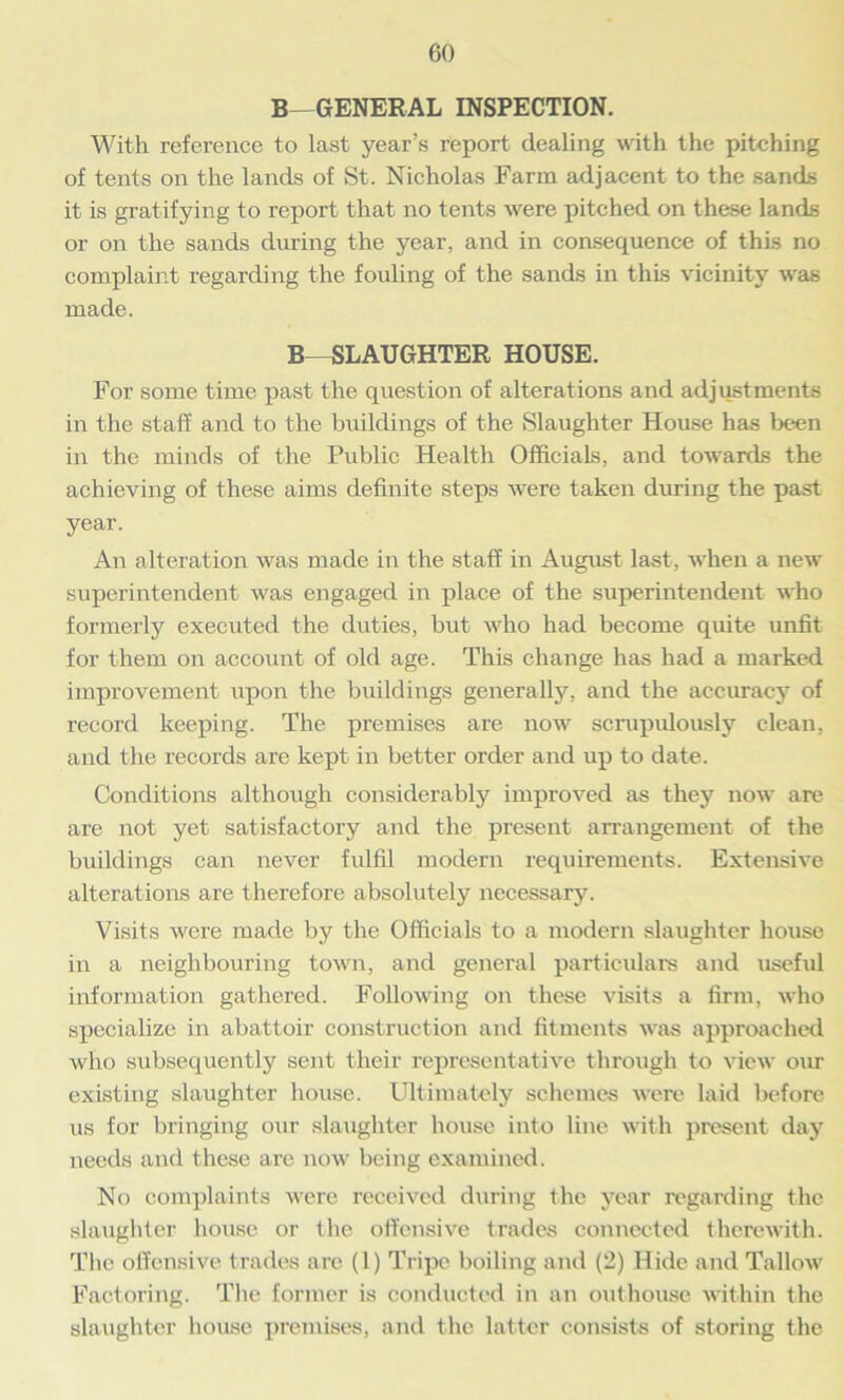 B-GENERAL INSPECTION. With reference to last year’s report dealing with the pitching of tents on the lands of St. Nicholas Farm adjacent to the sands it is gratifying to report that no tents were pitched on these lands or on the sands during the year, and in consequence of this no complaint regarding the fouling of the sands in this vicinity was made. B-SLAUGHTER HOUSE. For some time past the question of alterations and adjustments in the staff and to the buildings of the Slaughter House has been in the minds of the Public Health Officials, and towards the achieving of these aims definite steps were taken during the past year. An alteration was made in the staff in August last, when a new superintendent was engaged in place of the superintendent who formerly executed the duties, but who had become quite unfit for them on account of old age. This change has had a marked improvement upon the buildings generally, and the accuracy of record keeping. The premises are now scrupulously clean, and the records are kept in better order and up to date. Conditions although considerably improved as they now are are not yet satisfactory and the present arrangement of the buildings can never fulfil modern requirements. Extensive alterations are therefore absolutely necessary. Visits were made by the Officials to a modern slaughter house in a neighbouring town, and general particulars and useful information gathered. Following on these visits a firm, who specialize in abattoir construction and fitments was approached who subsequently sent their representative through to view our existing slaughter house. Ultimately schemes were laid before us for bringing our slaughter house into line with present day needs and these are now being examined. No complaints were received during the year regarding the slaughter house or the offensive trades connected therewith. The offensive trades are (1) Tripe boiling and (2) Hide and Tallow Factoring. The former is conducted in an outhouse within the slaughter house premises, and the latter consists of storing the