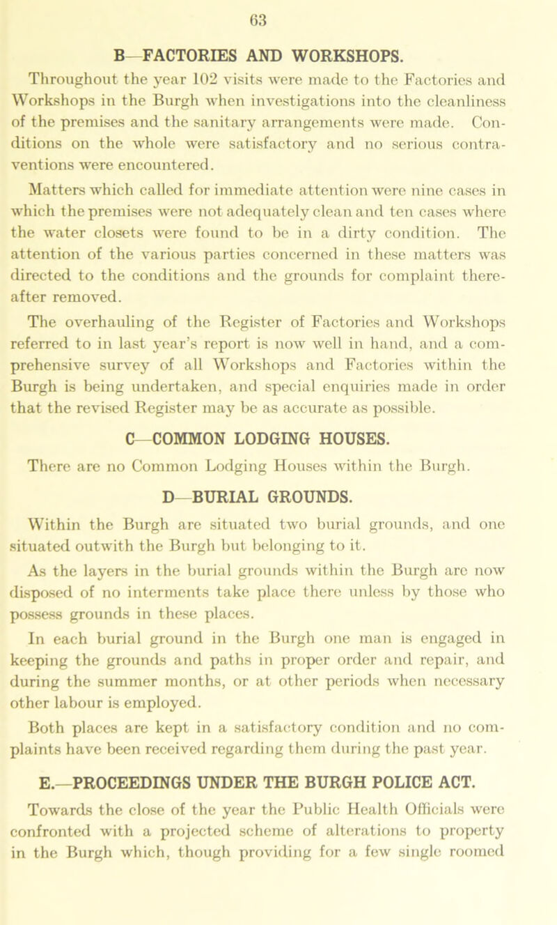 B—FACTORIES AND WORKSHOPS. Throughout the year 102 visits were made to the Factories and Workshops in the Burgh when investigations into the cleanliness of the premises and the sanitary arrangements were made. Con- ditions on the whole were satisfactory and no serious contra- ventions were encountered. Matters which called for immediate attention were nine cases in which the premises were not adequately clean and ten cases where the water closets were found to be in a dirty condition. The attention of the various parties concerned in these matters was directed to the conditions and the grounds for complaint there- after removed. The overhauling of the Register of Factories and Workshops referred to in last year’s report is now well in hand, and a com- prehensive survey of all Workshops and Factories within the Burgh is being undertaken, and special enquiries made in order that the revised Register may be as accurate as possible. C—COMMON LODGING HOUSES. There are no Common Lodging Houses within the Burgh. D- BURIAL GROUNDS. Within the Burgh are situated two burial grounds, and one situated outwith the Burgh but belonging to it. As the layers in the burial grounds within the Burgh arc now disposed of no interments take place there unless by those who possess grounds in these places. In each burial ground in the Burgh one man is engaged in keeping the grounds and paths in proper order and repair, and during the summer months, or at other periods when necessary other labour is employed. Both places are kept in a satisfactory condition and no com- plaints have been received regarding them during the past year. E.—PROCEEDINGS UNDER THE BURGH POLICE ACT. Towards the close of the year the Public Health Officials were confronted with a projected scheme of alterations to property in the Burgh which, though providing for a few single roomed