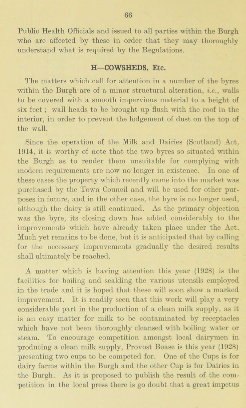 Public Health Officials and issued to all parties within the Burgh who are affected by these in order that they may thoroughly understand what is required by the Regulations. H—COWSHEDS, Etc. The matters which call for attention in a number of the b\’res within the Burgh are of a minor structural alteration, i.e., walls to be covered with a smooth impervious material to a height of six feet ; wall heads to be brought up flush with the roof in the interior, in order to prevent the lodgement of dust on the top of the wall. Since the operation of the Milk and Dairies (Scotland) Act, 1914, it is worthy of note that the two byres so situated within the Burgh as to render them unsuitable for complying with modern requirements are now no longer in existence. In one of these cases the property which recently came into the market was purchased by the Town Council and will be used for other pur- poses in future, and in the other case, the byre is no longer used, although the dairy is still continued. As the primary’ objection was the byre, its closing down has added considerably to the improvements which have already taken place under the Act. Much yet remains to be done, but it is anticipated that by calling for the necessary improvements gradually the desired results shall ultimately be reached. A matter which is having attention this year (192S) is the facilities for boiling and scalding the various utensils employed in the trade and it is hoped that these will soon show a marked improvement. It is readily seen that this work will play a very considerable part in the production of a clean milk supply, as it is an easy matter for milk to be contaminated by receptacles which have not been thoroughly cleansed with boiling water or steam. To encourage competition amongst local dairymen in producing a clean milk supply, Provost Boase is this year (192S) presenting two cups to be competed for. One of the Cups is for dairy farms within the Burgh and the other Cup is for Dairies in the Burgh. As it is proposed to publish the result of the com- petition in the local press there is go doubt that a great impetus