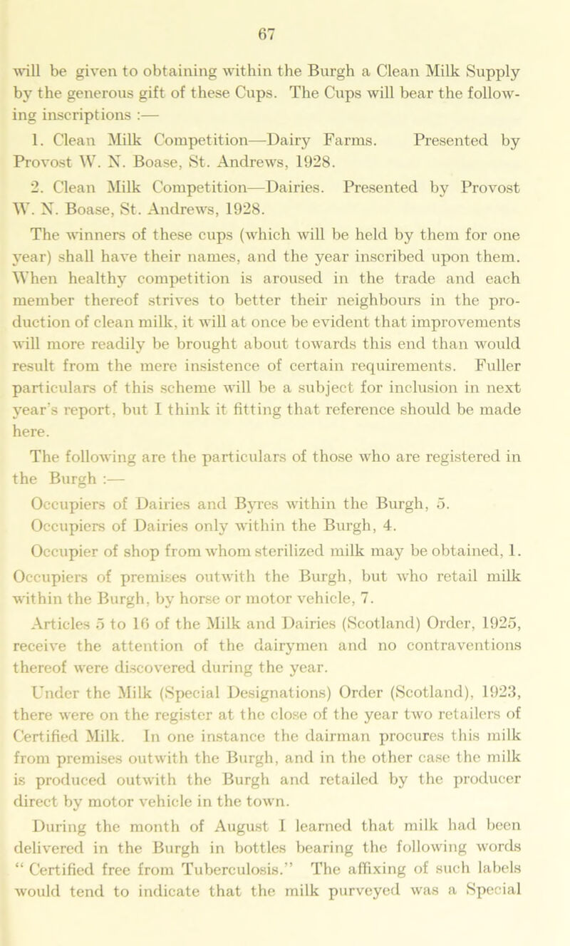 will be given to obtaining within the Burgh a Clean Milk Supply by the generous gift of these Cups. The Cups will bear the follow- ing inscriptions :— 1. Clean Milk Competition—Dairy Farms. Presented by Provost W. N. Boase, St. Andrews, 1928. 2. Clean Milk Competition—Dairies. Presented by Provost W. N. Boase, St. Andrews, 1928. The winners of these cups (which will be held by them for one year) shall have their names, and the year inscribed upon them. When healthy competition is aroused in the trade and each member thereof strives to better their neighbours in the pro- duction of clean milk, it will at once be evident that improvements will more readily be brought about towards this end than would result from the mere insistence of certain requirements. Fuller particulars of this scheme will be a subject for inclusion in next year's report, but 1 think it fitting that reference should be made here. The following are the particulars of those who are registered in the Burgh :— Occupiers of Dairies and Byres within the Burgh, 5. Occupiers of Dairies only within the Burgh, 4. Occupier of shop from whom sterilized milk may be obtained, 1. Occupiers of premises outwith the Burgh, but who retail milk within the Burgh, by horse or motor vehicle, 7. Articles 5 to 16 of the Milk and Dairies (Scotland) Order, 1925, receive the attention of the dairymen and no contraventions thereof were discovered during the year. Under the Milk (Special Designations) Order (Scotland), 1923, there were on the register at the close of the year two retailers of Certified Milk. In one instance the dairman procures this milk from premises outwith the Burgh, and in the other case the milk is produced outwith the Burgh and retailed by the producer direct by motor vehicle in the town. During the month of August I learned that milk had been delivered in the Burgh in bottles bearing the following words “ Certified free from Tuberculosis.” The affixing of such labels would tend to indicate that the milk purveyed was a Special