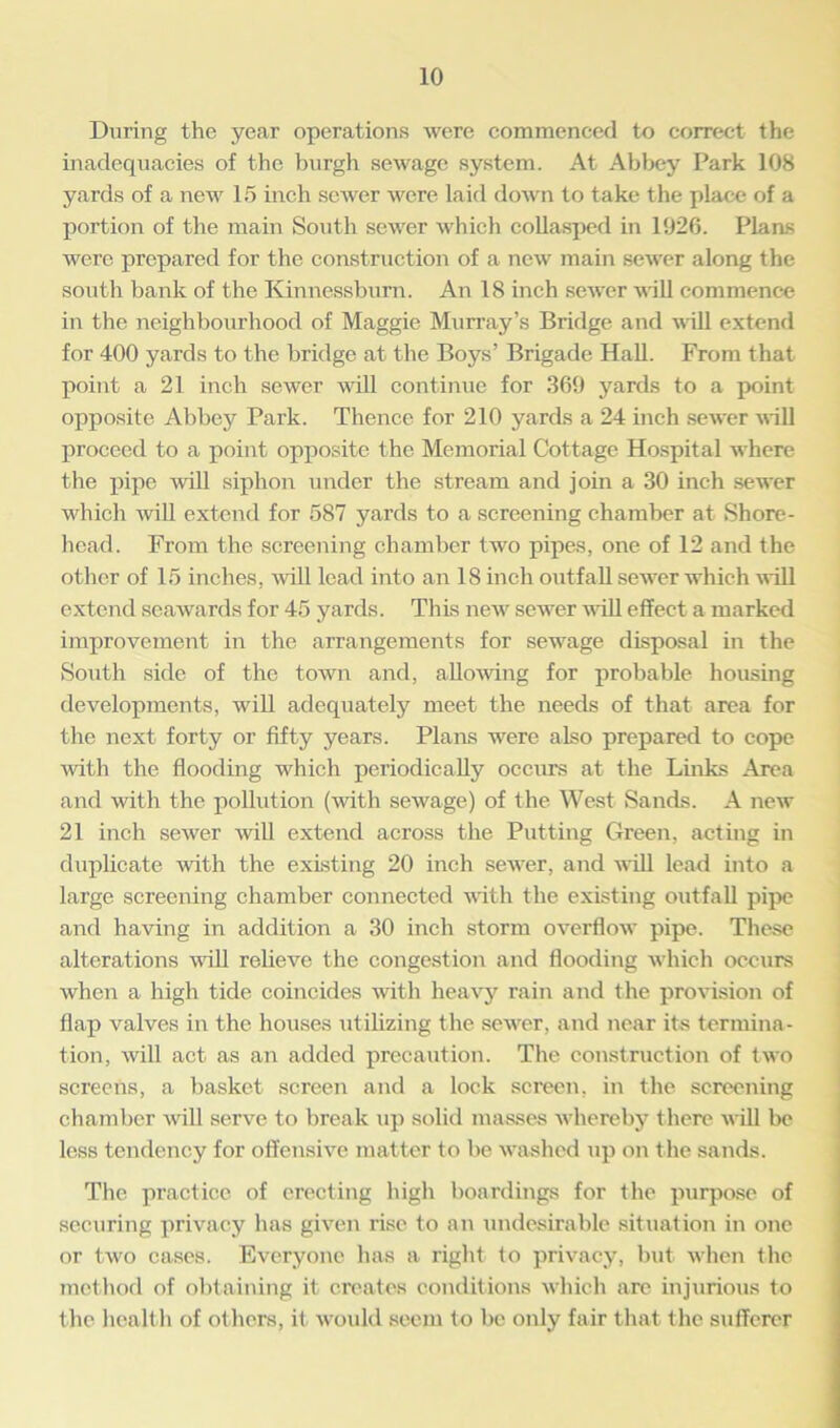 During the year operations were commenced to correct the inadequacies of the burgh sewage system. At Abbey Park 108 yards of a new 15 inch sewer were laid down to take the place of a portion of the main South sewer which collasped in 1926. Plans were prepared for the construction of a new main sewer along the south bank of the Kinnessburn. An 18 inch sewer will commence in the neighbourhood of Maggie Murray’s Bridge and will extend for 400 yards to the bridge at the Boys’ Brigade Hall. From that point a 21 inch sewer will continue for 369 yards to a point opposite Abbey Park. Thence for 210 yards a 24 inch sewer will proceed to a point opposite the Memorial Cottage Hospital where the pipe will siphon under the stream and join a 30 inch sewer which will extend for 587 yards to a screening chamber at Shore- head. From the screening chamber two pipes, one of 12 and the other of 15 inches, will lead into an 18 inch outfall sewer which will extend seawards for 45 yards. This newr sewer will effect a marked improvement in the arrangements for sewage disposal in the South side of the town and, allowing for probable housing developments, will adequately meet the needs of that area for the next forty or fifty years. Plans were also prepared to cope with the. flooding which periodically occurs at the Links Area and with the pollution (with sewage) of the West Sands. A new 21 inch sewer will extend across the Putting Green, acting in duplicate with the existing 20 inch sewer, and wall lead into a large screening chamber connected with the existing outfall pipe and having in addition a 30 inch storm overflow pipe. These alterations will relieve the congestion and flooding winch occurs when a high tide coincides with heavy rain and the provision of flap valves in the houses utilizing the sewrer, and near its termina- tion, will act as an added precaution. The construction of two screens, a basket screen and a lock screen, in the screening chamber will serve to break up solid masses whereby there w ill be less tendency for offensive matter to be washed up on the sands. The practice of erecting high boardings for the purpose of securing privacy has given rise to an undesirable situation in one or two cases. Everyone has a right to privacy, but when the method of obtaining it creates conditions which are injurious to the health of others, it would seem to be only fair that the sufferer