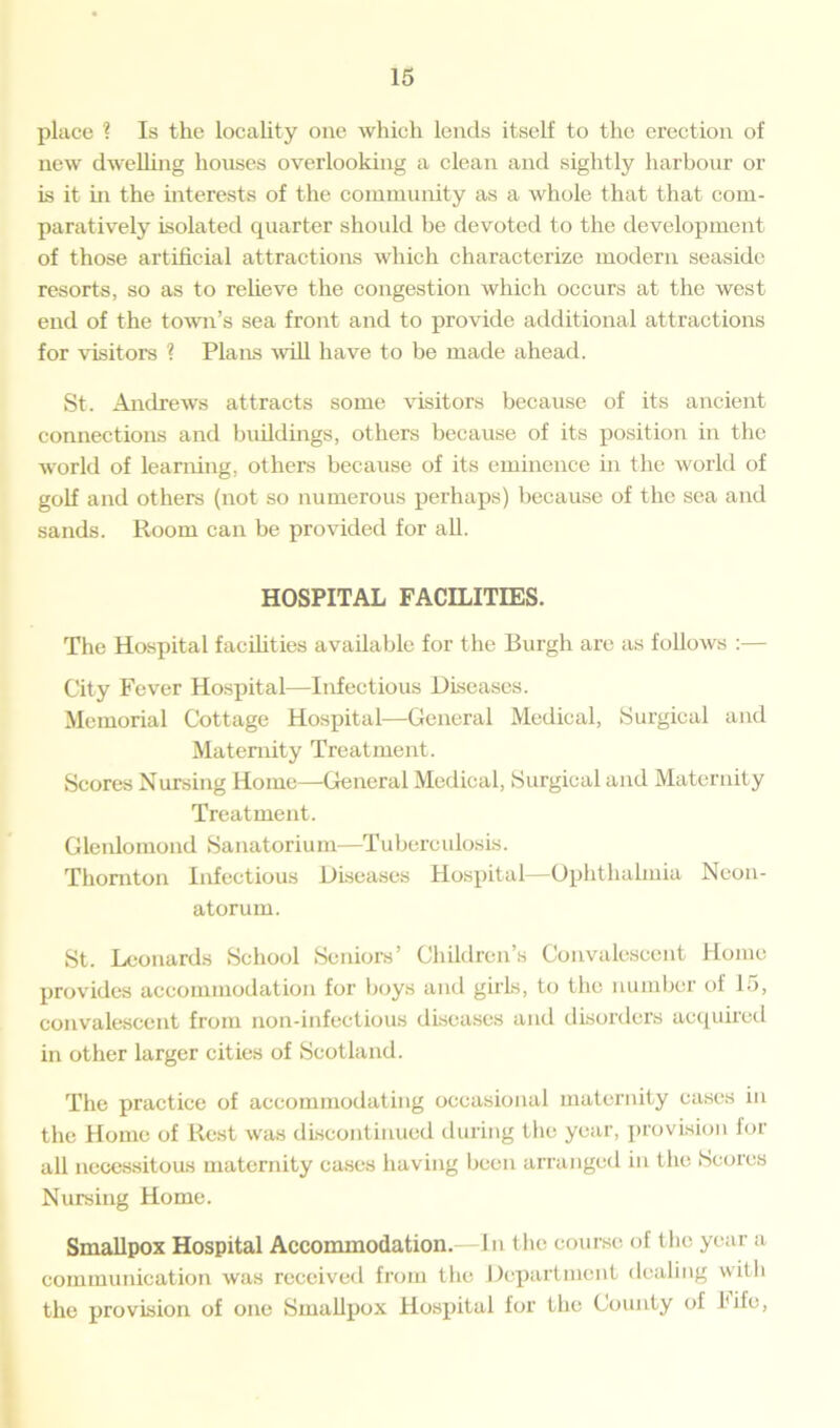 place ? Is the locality one which lends itself to the erection of new dwelling houses overlooking a clean and sightly harbour or is it hi the interests of the community as a whole that that com- paratively isolated quarter should be devoted to the development of those artificial attractions which characterize modern seaside resorts, so as to relieve the congestion which occurs at the west end of the town’s sea front and to provide additional attractions for visitors ? Plans will have to be made ahead. St. Andrews attracts some visitors because of its ancient connections and buildings, others because of its position in the world of learning, others because of its eminence in the world of golf and others (not so numerous perhaps) because of the sea and sands. Room can be provided for all. HOSPITAL FACILITIES. The Hospital facilities available for the Burgh are as follows :— City Fever Hospital—Infectious Diseases. Memorial Cottage Hospital—General Medical, Surgical and Maternity Treatment. Scores Nursing Home—General Medical, Surgical and Maternity Treatment. Gleidomond Sanatorium—Tuberculosis. Thornton Infectious Diseases Hospital—Ophthalmia Neon- atorum. St. Leonards School Seniors’ Children’s Convalescent Home provides accommodation for boys and girls, to the number of 15, convalescent from non-infectious diseases and disorders acquired in other larger cities of Scotland. The practice of accommodating occasional maternity cases in the Home of Rest was discontinued during the year, provision for all necessitous maternity cases having been arranged in the Scores Nursing Home. Smallpox Hospital Accommodation.—In the course of the year a communication was received from the Department dealing with the provision of one Smallpox Hospital for the County of fife,