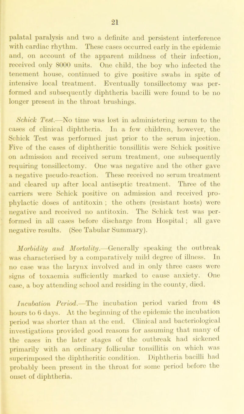 palatal paralysis and two a definite and persistent interference with cardiac rhythm. These cases occurred early in the epidemic and, on account of the apparent mildness of their infection, received only 8000 units. One child, the boy who infected the tenement house, continued to give positive swabs in spite of intensive local treatment. Eventually tonsillectomy was per- formed and subsequently diphtheria bacilli were found to be no longer present in the throat brushings Schick Test.—No time was lost in administering serum to the cases of clinical diphtheria. In a few children, however, the Schick Test was performed just prior to the serum injection. Five of the cases of diphtheritic tonsillitis were Schick positive on admission and received serum treatment, one subsequently requiring tonsillectomy. One Avas negative and the other gave a negative pseudo-reaction. These received no serum treatment and cleared up after local antiseptic treatment. Three of the carriers were Schick positive on admission and received pro- phylactic doses of antitoxin ; the others (resistant hosts) were negative and received no antitoxin. The Schick test was per- formed in all cases before discharge from Hospital; all gave negative results. (See Tabular Summary). Morbidity and Mortality.—Generally speaking the outbreak was characterised by a comparatively mild degree of illness. In no case was the larynx involved and in only three cases were signs of toxaemia sufficiently marked to cause anxiety. One case, a boy attending school and residing in the county, died. Incubation Period.—The incubation period varied from 48 hours to 6 days. At the beginning of the epidemic the incubation period was shorter than at the end. Clinical and bacteriological investigations provided good reasons for assuming that many of the cases in the later stages of the outbreak had sickened primarily with an ordinary follicular tonsillitis on which was superimposed the diphtheritic condition. Diphtheria bacilli had probably been present in the throat for some period before the onset of diphtheria.