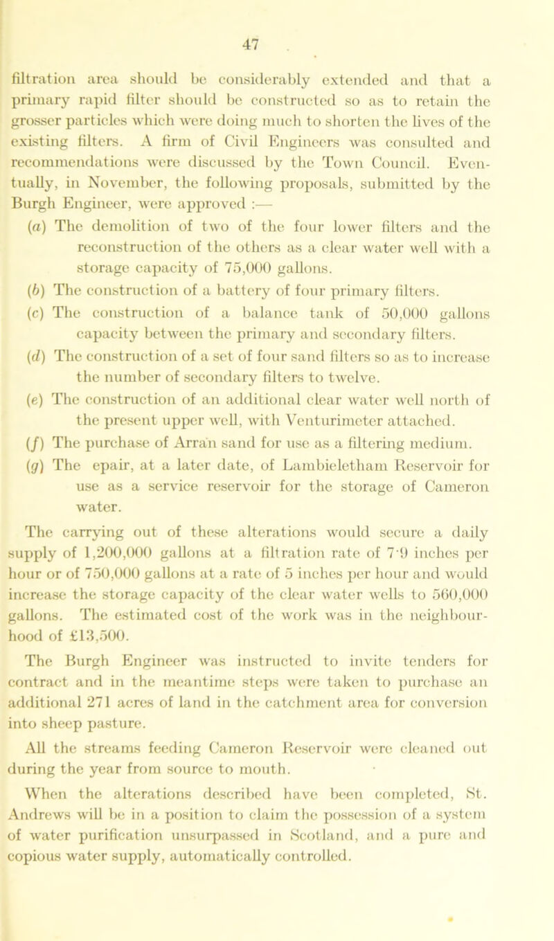 filtration area should be considerably extended and that a primary rapid filter should be constructed so as to retain the grosser particles which were doing much to shorten the lives of the existing filters. A firm of Civil Engineers was consulted and recommendations were discussed by the Town Council. Even- tually, in November, the following proposals, submitted by the Burgh Engineer, were approved :— (a) The demolition of two of the four lower filters and the reconstruction of the others as a clear water well with a storage capacity of 75,000 gallons. (b) The construction of a battery of four primary filters. (c) The construction of a balance tank of 50,000 gallons capacity between the primary and secondary filters. (cl) The construction of a set of four sand filters so as to increase the number of secondary filters to twelve. (e) The construction of an additional clear water well north of the present upper well, with Venturimeter attached. (/) The purchase of Arran sand for use as a filtering medium. (g) The epair, at a later date, of Lambieletham Reservoir for use as a service reservoir for the storage of Cameron water. The carrying out of these alterations would secure a daily supply of 1,200,000 gallons at a filtration rate of 7 9 inches per hour or of 750,000 gallons at a rate of 5 inches per hour and would increase the storage capacity of the clear water wells to 560,000 gallons. The estimated cost of the work was in the neighbour- hood of £13,500. The Burgh Engineer was instructed to invite tenders for contract and in the meantime steps were taken to purchase an additional 271 acres of land in the catchment area for conversion into sheep pasture. All the streams feeding Cameron Reservoir were cleaned out during the year from source to mouth. When the alterations described have been completed, St. Andrews will be in a position to claim the possession of a system of water purification unsurpassed in Scotland, and a pure and copious water supply, automatically controlled.