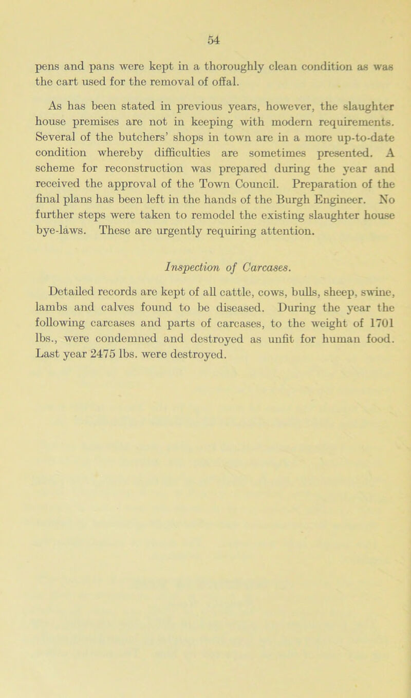 pens and pans were kept in a thoroughly clean condition as was the cart used for the removal of offal. As has been stated in previous years, however, the slaughter house premises are not in keeping with modern requirements. Several of the butchers’ shops in town are in a more up-to-date condition whereby difficulties are sometimes presented. A scheme for reconstruction was prepared during the year and received the approval of the Town Council. Preparation of the final plans has been left in the hands of the Burgh Engineer. No further steps were taken to remodel the existing slaughter house bye-laws. These are urgently requiring attention. Inspection of Carcases. Detailed records are kept of all cattle, cows, bulls, sheep, swine, lambs and calves found to be diseased. During the year the following carcases and parts of carcases, to the weight of 1701 lbs., were condemned and destroyed as unfit for human food. Last year 2475 lbs. were destroyed.