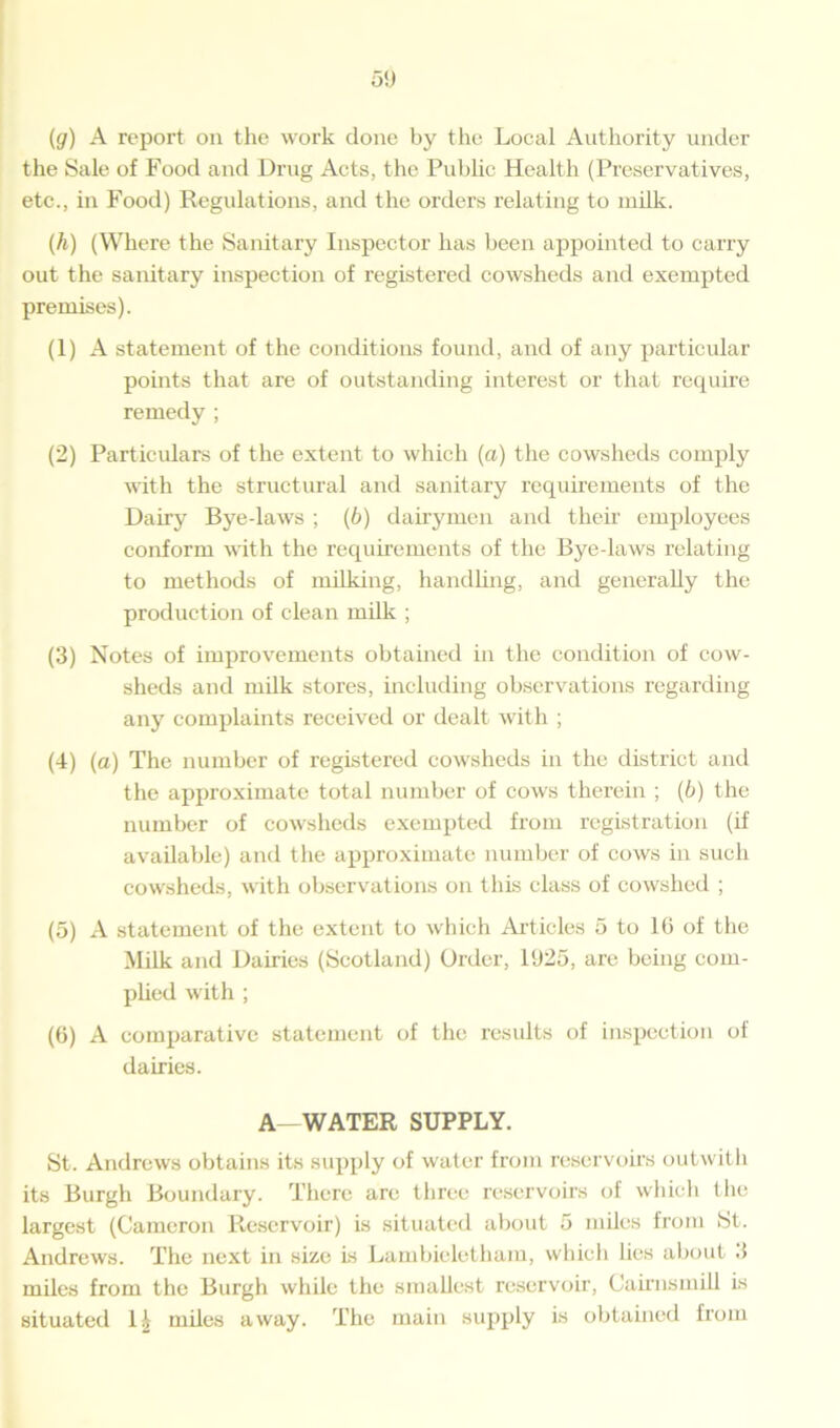 5!) (g) A report on the work done by the Local Authority under the Sale of Food and Drug Acts, the Public Health (Preservatives, etc., in Food) Regulations, and the orders relating to milk. (h) (Where the Sanitary Inspector has been appointed to carry out the sanitary inspection of registered cowsheds and exempted premises). (1) A statement of the conditions found, and of any particular points that are of outstanding interest or that require remedy ; (2) Particulars of the extent to which (a) the cowsheds comply with the structural and sanitary requirements of the Dairy Bye-laws ; (b) dairymen and then employees conform with the requirements of the Bye-laws relating to methods of milking, handling, and generally the production of clean milk ; (3) Notes of improvements obtained in the condition of cow- sheds and milk stores, including observations regarding any complaints received or dealt with ; (4) (a) The number of registered cowsheds in the district and the approximate total number of cows therein ; (6) the number of cowsheds exempted from registration (if available) and the approximate number of cows in such cowsheds, with observations on this class of cowshed ; (5) A statement of the extent to which Articles 5 to 1(5 of the Milk and Dairies (Scotland) Order, 1925, are being com- plied with ; (6) A comparative statement of the results of inspection of dairies. A—WATER SUPPLY. St. Andrews obtains its supply of water from reservoirs outwith its Burgh Boundary. There arc three reservoirs of which the largest (Cameron Reservoir) is situated about 5 miles from St. Andrews. The next in size is Lambieletham, which lies about 3 miles from the Burgh while the smallest reservoir, Cairnsmill is