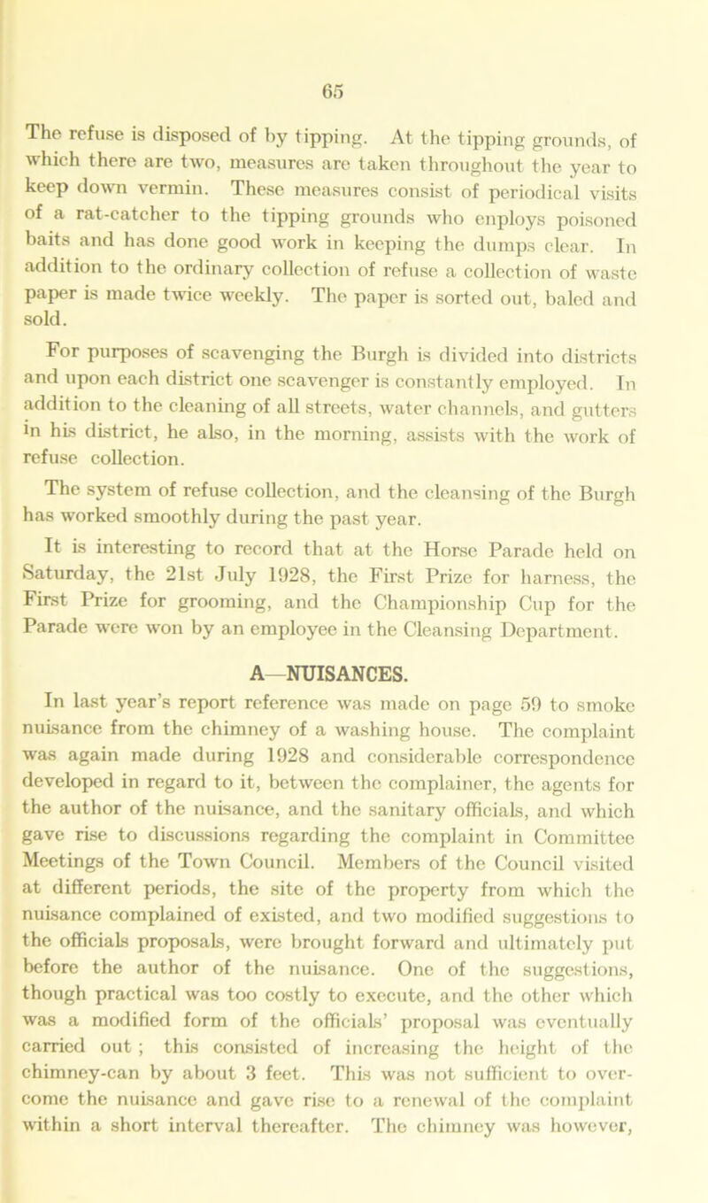 The refuse is disposed of by tipping. At the tipping grounds, of which there are two, measures are taken throughout the year to keep down vermin. These measures consist of periodical visits of a rat-catcher to the tipping grounds who enploys poisoned baits and has done good work in keeping the dumps clear. In addition to the ordinary collection of refuse a collection of waste paper is made twice weekly. The paper is sorted out, baled and sold. For purposes of scavenging the Burgh is divided into districts and upon each district one scavenger is constantly employed. In addition to the cleaning of all streets, water channels, and gutters in his district, he also, in the morning, assists with the work of refuse collection. The system of refuse collection, and the cleansing of the Burgh has worked smoothly during the past year. It is interesting to record that at the Horse Parade held on Saturday, the 21st July 1928, the First Prize for harness, the First Prize for grooming, and the Championship Cup for the Parade were won by an employee in the Cleansing Department. A—NUISANCES. In last year’s report reference was made on page 59 to smoke nuisance from the chimney of a washing house. The complaint was again made during 1928 and considerable correspondence developed in regard to it, between the complainer, the agents for the author of the nuisance, and the sanitary officials, and which gave rise to discussions regarding the complaint in Committee Meetings of the Town Council. Members of the Council visited at different periods, the site of the property from which the nuisance complained of existed, and two modified suggestions to the officials proposals, were brought forward and ultimately put before the author of the nuisance. One of the suggestions, though practical was too costly to execute, and the other which was a modified form of the officials’ proposal was eventually carried out ; this consisted of increasing the height of the chimney-can by about 3 feet. This was not sufficient to over- come the nuisance and gave rise to a renewal of the complaint within a short interval thereafter. The chimney was however,