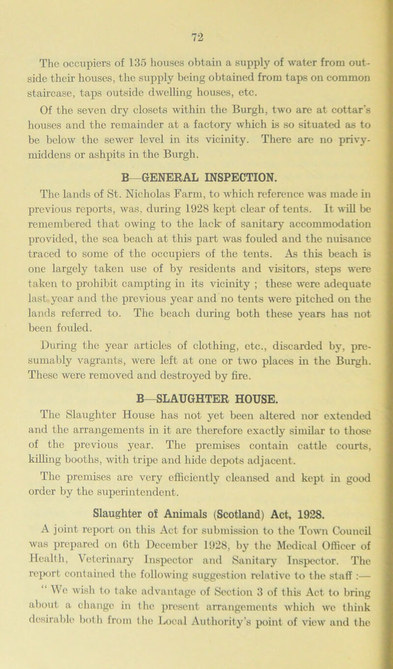 The occupiers of 135 houses obtain a supply of water from out- side their houses, the supply being obtained from taps on common staircase, taps outside dwelling houses, etc. Of the seven dry closets within the Burgh, two are at cottar’s houses and the remainder at a factory which is so situated as to be below the sewer level in its vicinity. There are no privy- middens or ashpits in the Burgh. B GENERAL INSPECTION. The lands of St. Nicholas Farm, to which reference was made in previous reports, was, during 1928 kept clear of tents. It will be remembered that owing to the lack of sanitary accommodation provided, the sea beach at this part was fouled and the nuisance traced to some of the occupiers of the tents. As this beach is one largely taken use of by residents and visitors, steps were taken to prohibit campting in its vicinity ; these were adequate last year and the previous year and no tents were pitched on the lands referred to. The beach during both these years has not been fouled. During the year articles of clothing, etc., discarded by, pre- sumably vagrants, were left at one or two places in the Burgh. These were removed and destroyed by fire. B—SLAUGHTER HOUSE. The Slaughter House has not yet been altered nor extended and the arrangements in it are therefore exactly similar to those of the previous year. The premises contain cattle courts, killing booths, with tripe and hide depots adjacent. The premises are very efficiently cleansed and kept in good order by the superintendent. Slaughter of Animals (Scotland) Act, 1928. A joint report on this Act for submission to the Town Council was prepared on 6th December 1928, by the Medical Officer of Health, Veterinary Inspector and Sanitary Inspector. The report contained the following suggestion relative to the staff :— We wish to take advantage of Section 3 of this Act to bring about a change in the present arrangements which we think desirable both from the Local Authority’s point of view and the