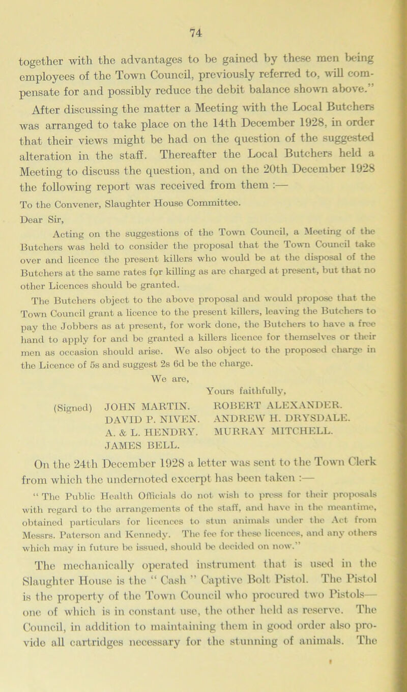 together with the advantages to be gained by these men being employees of the Town Council, previously referred to, will com- pensate for and possibly reduce the debit balance shown above.” After discussing the matter a Meeting with the Local Butchers was arranged to take place on the 14th December 1928, in order that their views might be had on the question of the suggested alteration in the staff. Thereafter the Local Butchers held a Meeting to discuss the question, and on the 20th December 1928 the following report was received from them :— To the Convener, Slaughter House Committee. Dear Sir, Acting on the suggestions of the Town Council, a Meeting of the Butchers was held to consider the proposal that the Town Council take over and licence the present killers who would be at the disposal of the Butchers at the same rates fQr killing as are charged at present, but that no other Licences should be granted. The Butchers object to the above proposal and would propose that the Town Council grant a licence to the present killers, leaving the Butchers to pay the Jobbers as at present, for work done, the Butchers to have a free hand to apply for and bo granted a killers licence for themselves or their men as occasion should arise. We also object to the proposed charge in the Licence of 5s and suggest 2s 6d bo the charge. We are, Yours faithfully, (Signed) JOHN MARTIN. ROBERT ALEXANDER. DAVID P. NIVEN. ANDREW H. DRYSDALE. A. & L. HENDRY. MURRAY MITCHELL. JAMES BELL. On the 24th December 1928 a letter was sent to the Town Clerk from which the undernoted excerpt lias been taken :— “ The Public Health OlTicinls do not wish to press for their proposals with regard to the arrangements of the staff, and have in the meantime, obtained particulars for licences to stun animals under the Act from Messrs. Paterson and Kennedy. The fee for these licences, and any others which may in future be issued, should be decided on now. The mechanically operated instrument that is used in the Slaughter House is the “ Cash Captive Bolt Pistol. The Pistol is the property of the Town Council who procured two Pistols— one of which is in constant use, the other held as reserve. The Council, in addition to maintaining them in good order also pro- vide all cartridges necessary for the stunning of animals. The