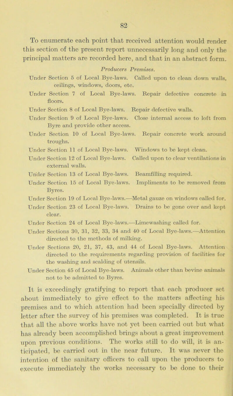 To enumerate each point that received attention would render this section of the present report unnecessarily long and only the principal matters are recorded here, and that in an abstract form. Producers Premises. Under Section 5 of Local Bye-laws. Called upon to clean down walls, ceilings, windows, doors, etc. Under Section 7 of Local Bye-laws. Repair defective concrete in floors. Under Section 8 of Local Bye-laws. Repair defective walls. Under Section 9 of Local Bye-laws. Close internal access to loft from Byre and provide other access. Under Section 10 of Local Bye-laws. Repair concrete work around troughs. Under Section 11 of Local Bye-laws. Windows to be kept clean. Under Section 12 of Local Bye-laws. Called upon to clear ventilations in external walls. Under Section 13 of Local Bye-laws. Beamfilling required. Under Section 15 of Local Bye-laws. Impliments to be removed from Byres. Under Section 19 of Local Bye-laws.—Metal gauze on windows called for. Under Section 23 of Local Bye-laws. Drains to be gone over and kept clear. Under Section 24 of Local Bye-laws.—Limewashing called for. Under Sections 30, 31, 32, 33, 34 and 40 of Local Bye-laws.—Attention directed to the methods of milking. Under Sections 20, 21, 37, 43, and 44 of Local Bye-laws. Attention directed to the requirements regarding provision of facilities for the washing and scalding of utensils. Under Section 45 of Local Bye-laws. Animals other than l>evine animals not to be admitted to Byres. It is exceedingly gratifying to report that each producer set about immediately to give effect to the matters affecting his premises and to which attention had been specially directed by letter after the survey of his premises was completed. It is true that all the above works have not yet been carried out but what has already been accomplished brings about a great improvement upon previous conditions. The works still to do will, it is an- ticipated, be carried out in the near future. It was never the intention of the sanitary officers to call upon the producers to execute immediately the works necessary to be done to their