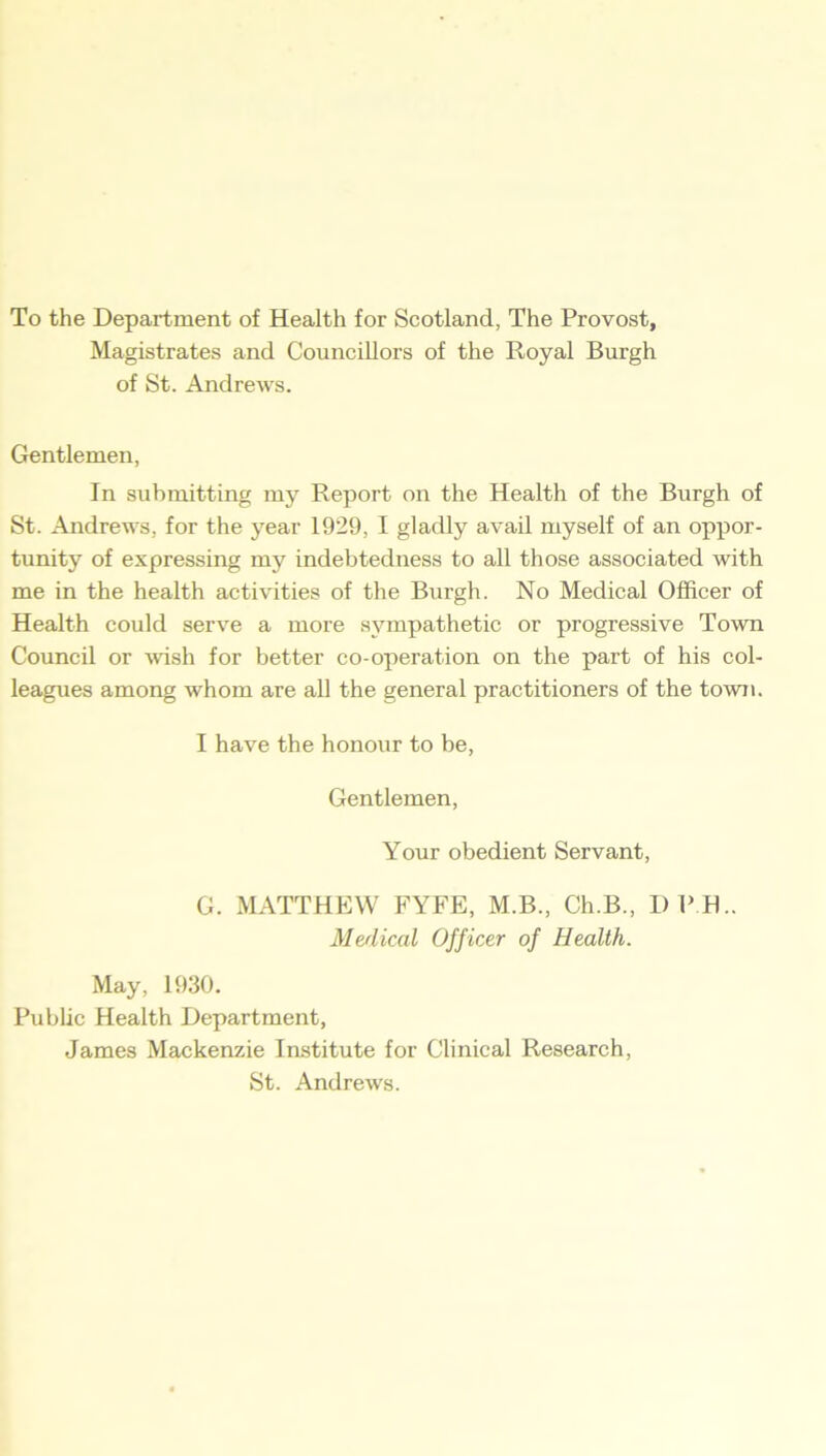 To the Department of Health for Scotland, The Provost, Magistrates and Councillors of the Royal Burgh of St. Andrews. Gentlemen, In submitting my Report on the Health of the Burgh of St. Andrews, for the year 1929, I gladly avail myself of an oppor- tunity of expressing my indebtedness to all those associated with me in the health activities of the Burgh. No Medical Officer of Health could serve a more sympathetic or progressive Town Council or wish for better co-operation on the part of his col- leagues among whom are all the general practitioners of the town. I have the honour to be, Gentlemen, Your obedient Servant, G. MATTHEW FYFE, M.B., Ch.B., I) P H.. Me/lical Officer of Health. May, 1930. Public Health Department, James Mackenzie Institute for Clinical Research, St. Andrews.