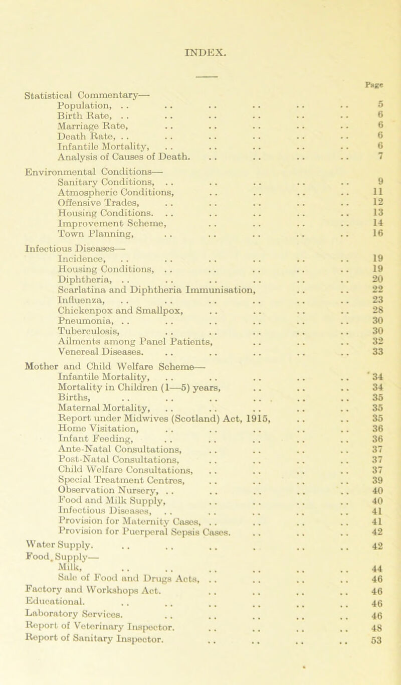 INDEX. Page Statistical Commentary— Population, .. .. .. .. .. • • 5 Birth Rate, .. .. .. .. .. - - 6 Marriage Rate, .. .. .. .. .. 6 Death Rate, . . . . .. .. .. .. 6 Infantile Mortality, . . .. .. .. .. 6 Analysis of Causes of Death. .. .. .. .. 7 Environmental Conditions—- Sanitary Conditions, .. . . .. .. .. 9 Atmospheric Conditions, .. .. .. .. 11 Offensive Trades, .. .. .. .. .. 12 Housing Conditions. .. .. .. .. .. 13 Improvement Scheme, . . .. .. .. 14 Town Planning, . . .. .. .. .. 16 Infectious Diseases— Incidence, .. .. . . . . .. .. 19 Housing Conditions, .. .. .. .. .. 19 Diphtheria, .. .. .. .. .. .. 20 Scarlatina and Diphtheria Immunisation, .. .. 22 Influenza, . . .. .. .. .. .. 23 Chickenpox and Smallpox, .. .. .. .. 28 Pneumonia, .. .. . . .. .. .. 30 Tuberculosis, . . . . .. .. .. 30 Ailments among Panel Patients, .. .. .. 32 Venereal Diseases. .. .. .. .. .. 33 Mother and Child Welfare Scheme— Infantile Mortality, .. . . . . .. .. 34 Mortality in Children (1—5) years, .. .. .. 34 Births, . . .. .. ... .. .. 35 Maternal Mortality, .. . . .. .. .. 35 Report under Midwives (Scotland) Act, 1915, .. .. 35 Home Visitation, .. .. .. .. .. 36 Infant Feeding, . . .. .. .. .. 36 Ante-Natal Consultations, .. .. .. .. 37 Post-Natal Consultations, .. .. .. .. 37 Child Welfare Consultations, .. .. .. . . 37 Special Treatment Centres, .. .. .. .. 39 Observation Nursery, .. .. .. .. .. 40 Food and Milk Supply, .. .. .. .. 40 Infectious Diseases, . . .. .. .. .. 41 Provision for Maternity Cases, .. .. .. .. 41 Provision for Puerperal Sepsis Cases. .. .. .. 42 Water Supply. .. .. , .. 42 Food. Supply— Milk, .. ,. ,, .. .. .. 44 Sale of Food and Drugs Acts, .. .. .. .. 46 Factory and Workshops Act. .. .. .. .. 46 Educational. .. .. .. .. .. .. 46 Laboratory Sorvices. . . .. .. ,. .. 46 Report of Veterinary Inspector. .. .. .. .. 48 Report of Sanitary Inspector. .. .. .. ., 53