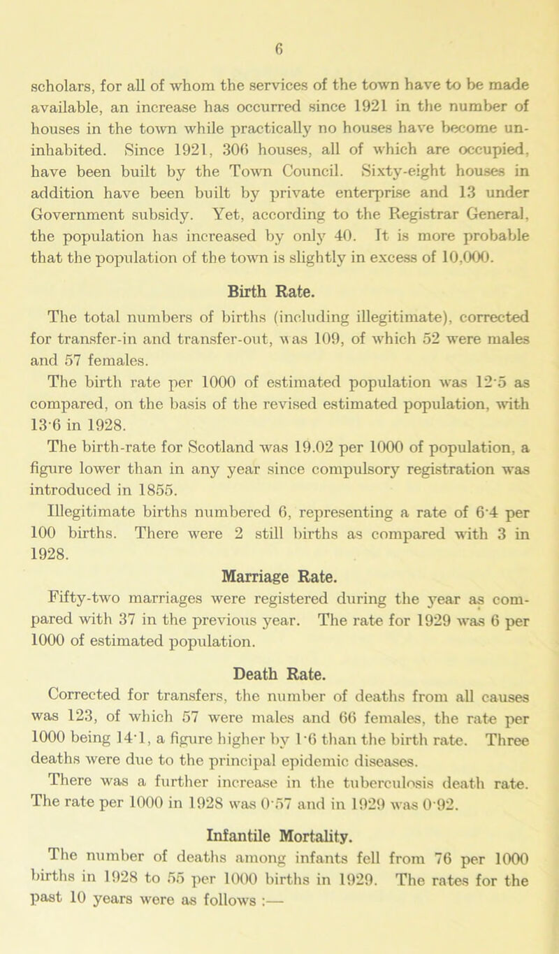 scholars, for all of whom the services of the town have to be made available, an increase has occurred since 1921 in the number of houses in the town while practically no houses have become un- inhabited. Since 1921, 300 houses, all of which are occupied, have been built by the Town Council. Sixty-eight houses in addition have been built by private enterprise and 13 under Government subsidy. Yet, according to the Registrar General, the population has increased by only 40. It is more probable that the population of the town is slightly in excess of 10,000. Birth Rate. The total numbers of births (including illegitimate), corrected for transfer-in and transfer-out, was 109, of which 52 were males and 57 females. The birth rate per 1000 of estimated population was 125 as compared, on the basis of the revised estimated population, with 13-6 in 1928. The birth-rate for Scotland was 19.02 per 1000 of population, a figure lower than in any year since compulsory registration was introduced in 1855. Illegitimate births numbered 6, representing a rate of 6'4 per 100 births. There were 2 still births as compared with 3 in 1928. Marriage Rate. Fifty-two marriages were registered during the year as com- pared with 37 in the previous year. The rate for 1929 was 6 per 1000 of estimated population. Death Rate. Corrected for transfers, the number of deaths from all causes was 123, of which 57 were males and 66 females, the rate per 1000 being 14T, a figure higher by T6 than the birth rate. Three deaths were due to the principal epidemic diseases. There was a further increase in the tuberculosis death rate. The rate per 1000 in 1928 was 0 57 and in 1929 was 0 92. Infantile Mortality. The number of deaths among infants fell from 76 per 1000 births in 1928 to 55 per 1000 births in 1929. The rates for the past 10 years were as follows :—