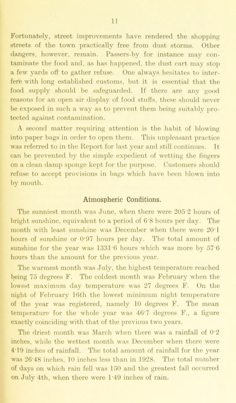 Fortunately, street improvements have rendered the shopping streets of the town practically free from dust storms. Other dangers, however, remain. Passers-by for instance may con- taminate the food and, as has happened, the dust cart may stop a few yards off to gather refuse. One always hesitates to inter- fere with long established customs, but it is essential that the food supply should be safeguarded. If there are any good reasons for an open air display of food stuffs, these should never be exposed in such a way as to prevent them being suitably pro- tected against contamination. A second matter requiring attention is the habit of blowing into paper bags in order to open them. This unpleasant practice was referred to in the Report for last year and still continues. It can be prevented by the simple expedient of wetting the fingers on a clean damp sponge kept for the purpose. Customers should refuse to accept provisions in bags which have been blown into by mouth. Atmospheric Conditions. The sunniest month was June, when there were 205'2 hours of bright sunshine, equivalent to a period of 6*8 hours per day. The month with least sunshine was December when there were 20’1 hours of sunshine or 0'97 hours per day. The total amount of sunshine for the year was 133T6 hours which was more by 57*6 hours than the amount for the previous year. The warmest month was July, the highest temperature reached being 75 degrees F. The coldest month was February when the lowest maximum day temperature was 27 degrees F. On the night of February 16th the lowest minimum night temperature of the year was registered, namely 10 degrees F. The mean temperature for the whole year was 40 7 degrees F., a figure exactly coinciding with that of the previous two years. The driest month was March when there was a rainfall of 0*2 inches, while the wettest month was December when there were 4' 19 inches of rainfall. The total amount of rainfall for the year was 26*48 inches, 10 inches less than in 1928. The total number of days on which rain fell was 150 and the greatest fall occurred on July 4th, when there were T49 inches of rain.