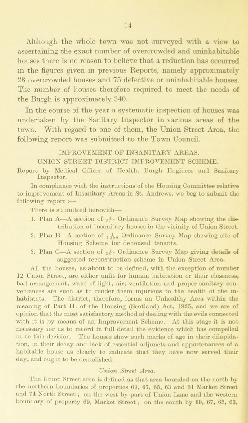 Although the whole town was not surveyed with a view to ascertaining the exact number of overcrowded and uninhabitable houses there is no reason to believe that a reduction has occurred in the figures given in previous Reports, namely approximately 28 overcrowded houses and 75 defective or uninhabitable houses. The number of houses therefore required to meet the needs of the Burgh is approximately 340. In the course of the year a systematic inspection of houses was undertaken by the Sanitary Inspector in various areas of the town. With regard to one of them, the Union Street Area, the following report was submitted to the Town Council. IMPROVEMENT OF INSANITARY AREAS. UNION STREET DISTRICT IMPROVEMENT SCHEME. Report by Medical Officer of Health, Burgh Engineer and Sanitary Inspector. In compliance with the instructions of the Housing Committee relative to improvement of Insanitary Areas in St. Andrews, we beg to submit the following report :— There is submitted herewith— 1. Plan A—A section of Ordinance Survey Map showing the dis- tribution of Insanitary houses in the vicinity of Union Street. 2. Plan B—A section of T5Vir Ordinance Survey Map showing site of Housing Scheme for dehoused tenants. 3. Plan C-—A section of z! 0 Ordinance Survey Map giving details of suggested reconstruction scheme in Union Street Area. All the houses, as about to be defined, with the exception of number 12 Union Street, are either unfit for human habitation or their closeness, bad arrangement, want of light, air, ventilation and proper sanitary con- veniences are such as to render them injurious to the health of the in- habitants. The district, therefore, forms an Unhealthy Area within the meaning of Part II. of the Housing (Scotland) Act, 1925, and we are of opinion that the most satisfactory method of dealing with the evils connected with it is by means of an Improvement Scheme. At this stage it is not necessary for us to record in full detail the evidence which has compelled us to this decision. The houses show such marks of age in their dilapida- tion, in their decay and lack of essential adjuncts and appurtenances of a habitable houso as cloarly to indicate that they have now served their day, and ought to bo demolished. Union Street Area. The Union Street area is defined as that area bounded on the north by the northern boundaries of properties 69, 67, 65, 63 and 61 Market Street and 74 North Street ; on the west by part of Union Lane and the western boundary of property 69, Market Street ; on the south by 69, 67, 65, 63,