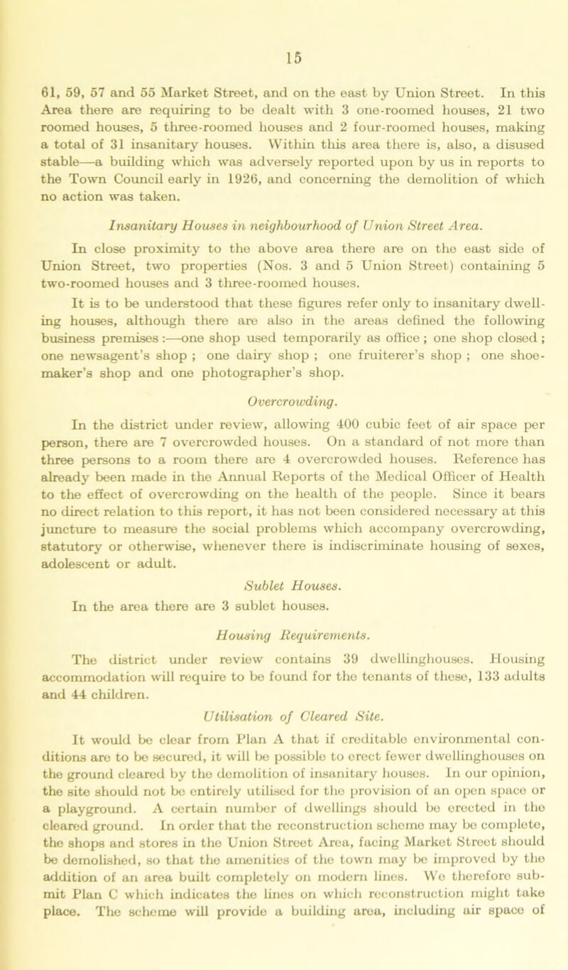 61, 59, 57 and 55 Market Street, and on the east by Union Street. In this Area there are requiring to be dealt with 3 one-roomed houses, 21 two roomed houses, 5 three-roomed houses and 2 four-roomed houses, making a total of 31 insanitary houses. Within this area there is, also, a disused stable—a building which was adversely reported upon by us in reports to the Town Council early in 1926, and concerning the demolition of which no action was taken. Insanitary Houses in neighbourhood of Union Street Area. In close proximity to the above area there are on the east side of Union Street, two properties (Nos. 3 and 5 Union Street) containing 5 two-roomed houses and 3 three-roomed houses. It is to be understood that these figures refer only to insanitary dwell- ing houses, although there are also in the areas defined the following business premises :—one shop used temporai'ily as office; one shop closed ; one newsagent’s shop ; one dairy shop ; one fruiterer’s shop ; one shoe- maker’s shop and one photographer’s shop. Overcrowding. In the district under review, allowing 400 cubic feet of air space per person, there are 7 overcrowded houses. On a standard of not more than three persons to a room there are 4 overcrowded houses. Reference has already been made in the Annual Reports of the Medical Officer of Health to the effect of overcrowding on the health of the people. Since it bears no direct relation to this report, it has not been considered necessary at this juncture to measure the social problems which accompany overcrowding, statutory or otherwise, whenever there is indiscriminate housing of sexes, adolescent or adult. Sublet Houses. In the area there are 3 sublet houses. Housing Requirements. The district under review contains 39 dwellinghouses. Housing accommodation will require to be found for the tenants of these, 133 adults and 44 children. Utilisation of Cleared Site. It would be clear from Plan A that if creditable environmental con- ditions are to be secured, it will be possiblo to erect fewer dwellinghouses on the ground cleared by the demolition of insanitary houses. In our opinion, the site should not be entirely utilised for the provision of an open space or a playground. A certain number of dwellings should be erected in the cleared ground. In order that the reconstruction scheme may be complete, the shops and stores in the Union Sti’eet Area, facing Market Street should be demolished, so that the amenities of the town may be improved by the addition of an area built completely on modern lines. We therefore sub- mit Plan C which indicates the linos on which reconstruction might take place. The scheme will provide a building aroa, including air space of