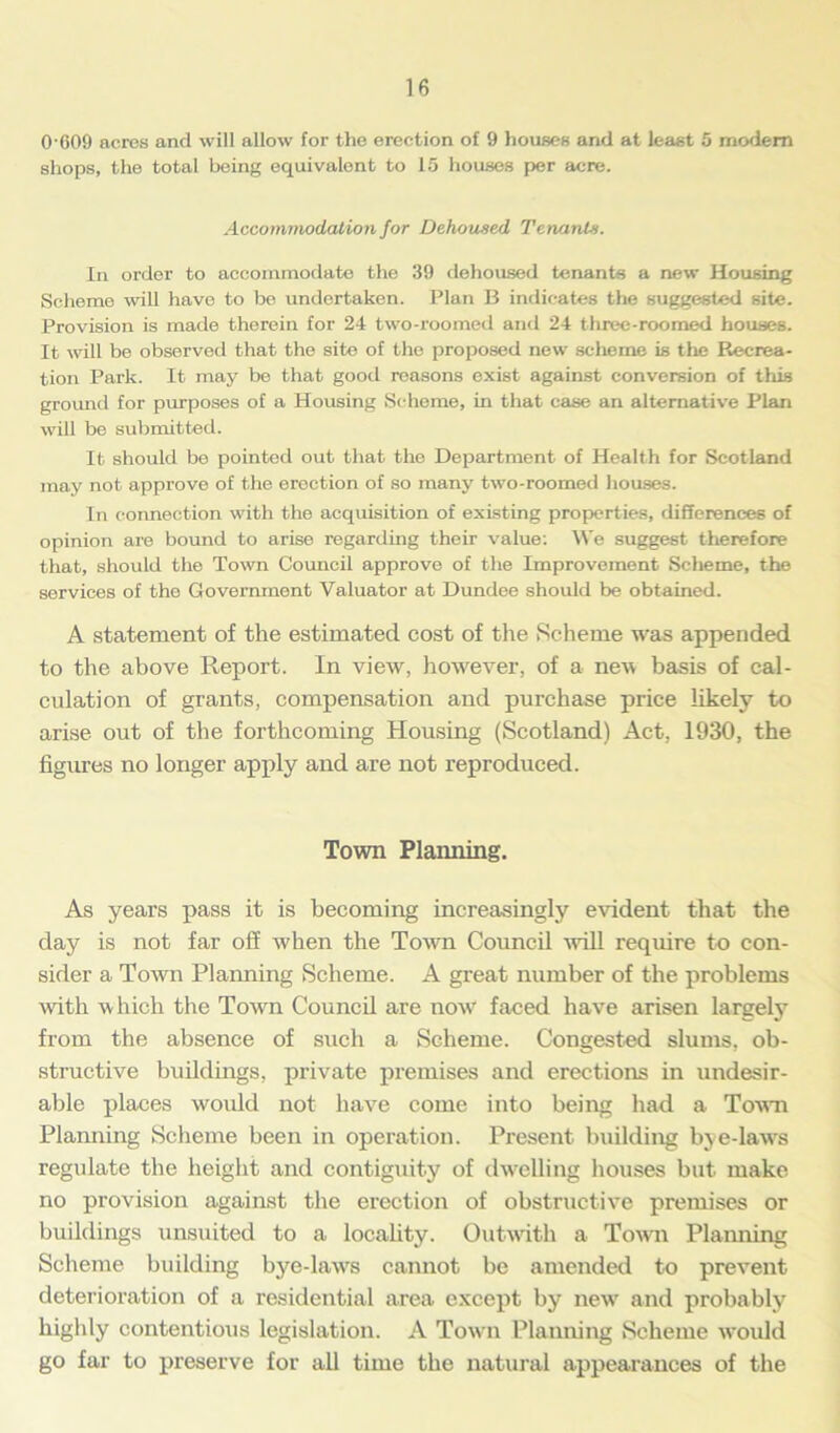 0-609 acres and will allow for the erection of 9 houses and at least 5 modem shops, the total being equivalent to 15 houses per acre. Accommodation for Dehoused Tenants. In order to accommodate the 39 dehoused tenants a new Housing Scheme will have to be undertaken. Plan B indicates the suggested site. Provisioji is made therein for 24 two-roomed and 24 three-roomed houses. It will be observed that the site of the proposed new scheme is the Recrea- tion Park. It may be that good reasons exist against conversion of this ground for purposes of a Housing Scheme, in that case an alternative Plan will be submitted. It should be pointed out that the Department of Health for Scotland may not approve of the erection of so many two-roomed houses. In connection with the acquisition of existing properties, differences of opinion are bound to arise regarding their value: We suggest therefore that, should the Town Council approve of the Improvement Scheme, the services of the Government Valuator at Dundee should be obtained. A statement of the estimated cost of the Scheme was appended to the above Report. In view, however, of a new basis of cal- culation of grants, compensation and purchase price likely to arise out of the forthcoming Housing (Scotland) Act, 1930, the figures no longer apply and are not reproduced. Town Planning. As years pass it is becoming increasingly evident that the day is not far off when the Town Council -will require to con- sider a Town Planning Scheme. A great number of the problems with which the Town Council are now' faced have arisen largely from the absence of such a Scheme. Congested slums, ob- structive buildings, private premises and erections in undesir- able places woidd not have come into being had a Town Planning Scheme been in operation. Present building bye-laws regulate the height and contiguity of dwelling houses but make no provision against the erection of obstructive premises or buildings unsuited to a locality. Outwith a Town Planning Scheme building bye-hvws cannot be amended to prevent deterioration of a residential area except by new- and probably highly contentious legislation. A Town Planning Scheme would go far to preserve for all time the natural appearances of the