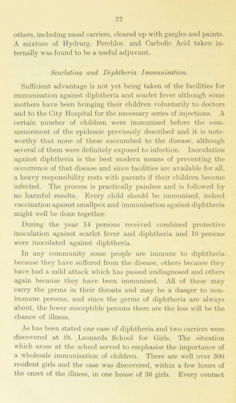 others, including nasal carriers, cleared up with gargles and paints. A mixture of Hydrarg. Perchlor. and Carbolic Acid taken in- ternally was found to be a useful adjuvant. Scarlatina and Diphtheria Immunisation. Sufficient advantage is not yet being taken of the facilities for immunisation against diphtheria and scarlet fever although some mothers have been bringing their children voluntarily to doctors and to the City Hospital for the necessary series of injections. A certain number of children were immunised before the com- mencement of the epidemic previously described and it is note- worthy that none of these succumbed to the disease, although several of them were definitely exposed to infection. Inoculation against diphtheria is the best modern means of preventing the occurrence of that disease and since facilities are available for all. a heavy responsibility rests with parents if their children become infected. The process is practically painless and is followed by no harmful results. Every child should be immunised, indeed vaccination against smallpox and immunisation against diphtheria might well be done together. During the year 14 persons received combined protective inoculation against scarlet fever and diphtheria and 10 persons were inoculated against diphtheria. In any community some people are immune to diphtheria because they have suffered from the disease, others because they have had a mild attack which has passed undiagnosed and others again because they have been immunised. All of these may carry the germs in their throats and may be a danger to non- immune persons, and since the germs of diphtheria are always about, the fewer susceptible persons there are the less will be the chance of illness. As has been stated one case of diphtheria and two carriers were discovered at St. Leonards School for Girls. The situation which arose at the school served to emphasise the importance of a wholesale immunisation of children. There are well over .‘100 resident girls and the case was discovered, within a few hours of the onset of the illness, in one house of 36 girls. Every contact