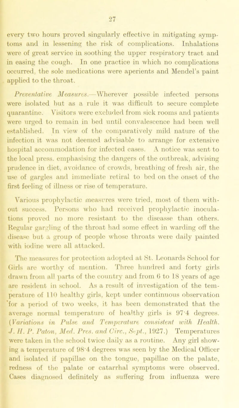 every two hours proved singularly effective in mitigating symp- toms and in lessening the risk of complications. Inhalations were of gi’eat service in soothing the upper respiratory tract and in easing the cough. In one practice in which no complications occurred, the sole medications were aperients and Mendel’s paint applied to the throat. Preventative Measures.—Wherever possible infected persons were isolated hut as a rule it was difficult to secure complete quarantine. Visitors were excluded from sick rooms and patients were urged to remain in bed until convalescence had been well established. Tn view of the comparatively mild nature of the infection it was not deemed advisable to arrange for extensive hospital accommodation for infected cases. A notice was sent to the local press, emphasising the dangers of the outbreak, advising prudence in diet, avoidance of crowds, breathing of fresh air, the use of gargles and immediate retiral to bed on the onset of the first feeling of illness or rise of temperature. Various prophylactic measures were tried, most of them with- out success. Persons who had received prophylactic inocula- tions proved no more resistant to the diseasse than others. Regular gargling of the throat had some effect in warding off the disease but a group of people whose throats were daily painted with iodine were all attacked. The measures for protection adopted at St. Leonards School for Girls are worthy of mention. Three hundred and forty girls drawn from all parts of the country and from 0 to 18 years of age are resident in school. As a result of investigation of the tem- perature of 110 healthy girls, kept under continuous observation 'for a period of two weeks, it has been demonstrated that the average normal temperature of healthy girls is 97 4 degrees. (Variations in Pulse and Temperature consistent with Health. J. H. P. Paton, Med. Pres, and Circ., Sept., 1927.) Temperatures were taken in the school twice daily as a routine. Any girl show- ing a temperature of 98’4 degrees was seen by the Medical Officer and isolated if papillae on the tongue, papillae on the palate, redness of the palate or catarrhal symptoms were observed. Cases diagnosed definitely as suffering from influenza were