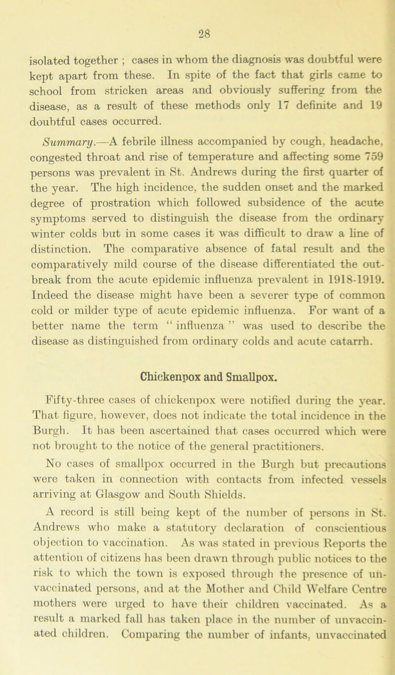 isolated together ; cases in whom the diagnosis was doubtful were kept apart from these. In spite of the fact that girls came to school from stricken areas and obviously suffering from the disease, as a result of these methods only 17 definite and 19 doubtful cases occurred. Summary.—A febrile illness accompanied by cough, headache, congested throat and rise of temperature and affecting some 759 persons was prevalent in St. Andrews during the first quarter of the year. The high incidence, the sudden onset and the marked degree of prostration which followed subsidence of the acute symptoms served to distinguish the disease from the ordinary winter colds but in some cases it was difficult to draw a line of distinction. The comparative absence of fatal result and the comparatively mild course of the disease differentiated the out- break from the acute epidemic influenza prevalent in 1918-1919. Indeed the disease might have been a severer type of common cold or milder type of acute epidemic influenza. For want of a better name the term “ influenza ” was used to describe the disease as distinguished from ordinary colds and acute catarrh. Chickenpox and Smallpox. Fifty-three cases of chickenpox were notified during the year. That figure, however, does not indicate the total incidence in the Burgh. It has been ascertained that cases occurred which were not brought to the notice of the general practitioners. No cases of smallpox occurred in the Burgh but precautions were taken in connection with contacts from infected vessels arriving at Glasgow and South Shields. A record is still being kept of the number of persons in St. Andrews who make a statutory declaration of conscientious objection to vaccination. As was stated in previous Reports the attention of citizens has been drawn through public notices to the risk to which the town is exposed through the presence of un- vaccinated persons, and at the Mother and Child Welfare Centre mothers were urged to have their children vaccinated. As a result a marked fall has taken place in the number of unvaccin- ated children. Comparing the number of infants, unvaccinated