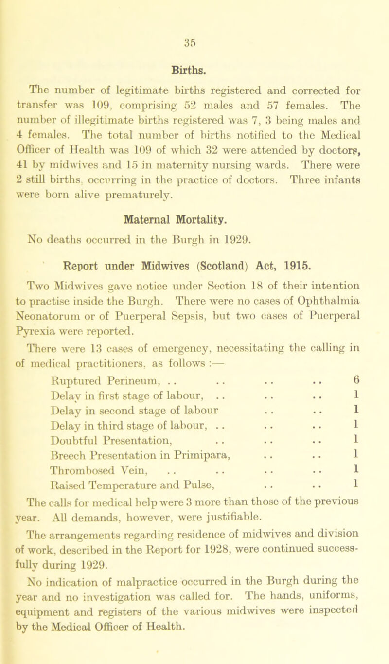 Births. The number of legitimate births registered and corrected for transfer was 109, comprising 52 males and 57 females. The number of illegitimate births registered was 7, 3 being males and 4 females. The total number of births notified to the Medical Officer of Health was 109 of which 32 were attended by doctors, 41 by midwives and 15 in maternity nursing wards. There were 2 still births occurring in the practice of doctors. Three infants were born alive prematurely. Maternal Mortality. No deaths occurred in the Burgh in 1929. Report under Midwives (Scotland) Act, 1915. Two Midwives gave notice under Section 18 of their intention to practise inside the Burgh. There were no cases of Ophthalmia Neonatorum or of Puerperal Sepsis, but two cases of Puerperal Pyrexia were reported. There were 13 cases of emergency, necessitating the calling in of medical practitioners, as follows :— Ruptured Perineum, .. .. .. .. 6 Delay in first stage of labour, .. .. .. 1 Delay in second stage of labour .. .. 1 Delay in third stage of labour, .. .. .. 1 Doubtful Presentation, .. .. .. 1 Breech Presentation in Primipara, .. .. 1 Thrombosed Vein, .. .. .. • • 1 Raised Temperature and Pulse, .. .. 1 The calls for medical help were 3 more than those of the previous year. All demands, however, were justifiable. The arrangements regarding residence of midwives and division of work, described in the Report for 1928, were continued success- fully during 1929. No indication of malpractice occurred in the Burgh during the year and no investigation was called for. The hands, uniforms, equipment and registers of the various midwives were inspected by the Medical Officer of Health.