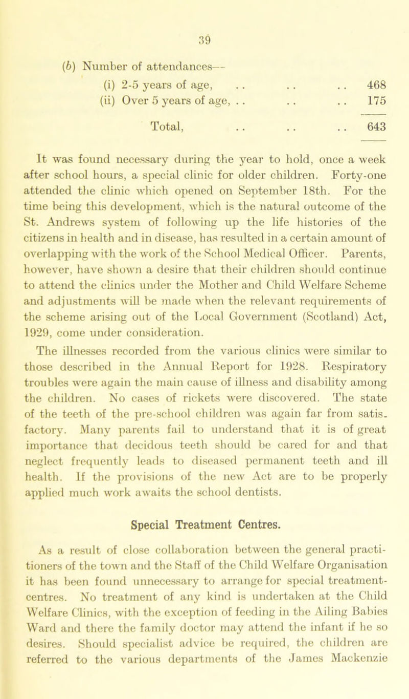 (b) Number of attendances— (i) 2-5 years of age, (ii) Over 5 years of age, .. 468 175 Total, 643 It was found necessary during the year to hold, once a week after school hours, a special clinic for older children. Forty-one attended the clinic which opened on September 18th. For the time being this development, which is the natural outcome of the St. Andrews system of following up the life histories of the citizens in health and in disease, has resulted in a certain amount of overlapping with the work of the School Medical Officer. Parents, however, have shown a desire that their children should continue to attend the clinics under the Mother and Child Welfare Scheme and adjustments will he made when the relevant requirements of the scheme arising out of the Local Government (Scotland) Act, 1929, come under consideration. The illnesses recorded from the various clinics were similar to those described in the Annual Report for 1928. Respiratory troubles were again the main cause of illness and disability among the children. No cases of rickets were discovered. The state of the teeth of the pre-school children was again far from satis- factory. Many parents fail to understand that it is of great importance that decidous teeth should be cared for and that neglect frequently leads to diseased permanent teeth and ill health. If the provisions of the new Act are to be properly applied much work awaits the school dentists. As a result of close collaboration between the general practi- tioners of the town and the Staff of the Child Welfare Organisation it has been found unnecessary to arrange for special treatment- centres. No treatment of any kind is undertaken at the Child Welfare Clinics, with the exception of feeding in the Ailing Rallies Ward and there the family doctor may attend the infant if he so desires. Shoidd specialist advice be required, the children are referred to the various departments of the James Mackenzie Special Treatment Centres.