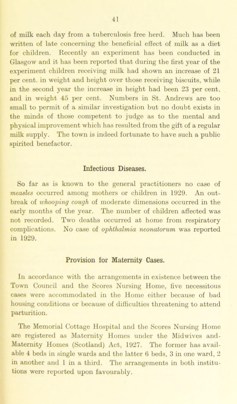 of milk each, day from a tuberculosis free herd. Much has been written of late concerning the beneficial effect of milk as a diet for children. Recently an experiment has been conducted in Glasgow and it has been reported that during the first year of the experiment children receiving milk had shown an increase of 21 per cent, in weight and height over those receiving biscuits, while in the second year the increase in height had been 23 per cent, and in weight 45 per cent. Numbers in St. Andrews are too small to permit of a similar investigation but no doubt exists in the minds of those competent to judge as to the mental and physical improvement which has resulted from the gift of a regular milk supply. The town is indeed fortunate to have such a public spirited benefactor. Infectious Diseases. So far as is known to the general practitioners no case of measles occurred among mothers or children in 1929. An out- break of whooping cough of moderate dimensions occurred in the early months of the year. The number of children affected was not recorded. Two deaths occurred at home from respiratory complications. No case of ophthalmia neonatorum was reported in 1929. Provision for Maternity Cases. In accordance with the arrangements in existence between the Town Council and the Scores Nursing Home, five necessitous cases were accommodated in the Home either because of bad housing conditions or because of difficulties threatening to attend parturition. The Memorial Cottage Hospital and the Scores Nursing Home are registered as Maternity Homes under the Midwives and- Maternity Homes (Scotland) Act, 1927. The former has avail- able 4 beds in single wards and the latter fi beds, 3 in one ward, 2 in another and 1 in a third. The arrangements in both institu- tions were reported upon favourably.