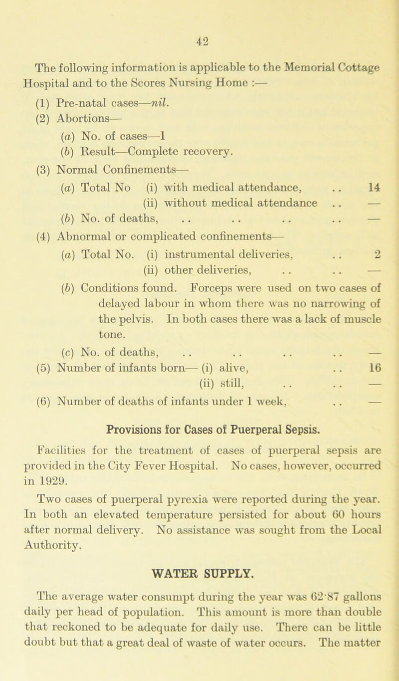 The following information is applicable to the Memorial Cottage Hospital and to the Scores Nursing Home :— (1) Pre-natal cases—nil. (2) Abortions— (a) No. of cases—1 (b) Result—Complete recovery. (3) Normal Confinements— (a) Total No (i) with medical attendance, .. 14 (ii) without medical attendance .. — (b) No. of deaths, (4) Abnormal or complicated confinements— (a) Total No. (i) instrumental deliveries, .. 2 (ii) other deliveries, .. .. — (b) Conditions found. Forceps were used on two cases of delayed labour in whom there was no narrowing of the pelvis. In both cases there was a lack of muscle tone. (c) No. of deaths, .. . . .. .. — (5) Number of infants born— (i) alive, .. 16 (ii) still, .. .. — (6) Number of deaths of infants under 1 week, Provisions for Cases of Puerperal Sepsis. Facilities for the treatment of cases of puerperal sepsis are provided in the City Fever Hospital. No cases, however, occurred in 1929. Two cases of puerperal pyrexia were reported during the year. In both an elevated temperature persisted for about 60 hours after normal delivery. No assistance was sought from the Local Authority. WATER SUPPLY. The average water consumpt during the year was 62 87 gallons daily per head of population. This amount is more than double that reckoned to be adequate for daily use. There can be little doubt but that a great deal of waste of water occurs. The matter