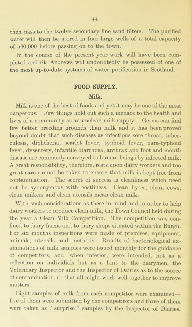 then pass to the twelve secondary fine sand filters. The purified water will then be stored in four large wells of a total capacity of 560,000 before passing on to the town. In the course of the present year work will have been com- pleted and St. Andrews will undoubtedly be possessed of one of the most up-to-date systems of water purification in Scotland. FOOD SUPPLY. Milk. Milk is one of the best of foods and yet it may be one of the most dangerous. Few things hold out such a menace to the health and fives of a community as an unclean milk supply. Germs can find few better breeding grounds than milk and it has been proved beyond doubt that such diseases as infectious sore throat, tuber- culosis, diphtheria, scarlet fever, typhoid fever, para-typhoid fever, dysentery, infantile diarrhoea, anthrax and foot and mouth disease are commonly conveyed to human beings by infected milk. A great responsibility, therefore, rests upon dairy workers and too great care cannot be taken to ensure that milk is kept free from contamination. The secret of success is cleanliness which need not be synonymous with costliness. Clean byres, clean cows, clean milkers and clean utensils mean clean milk. With such considerations as these in mind and in order to help dairy workers to produce clean milk, the Town Council held during the year a Clean Milk Competition. The competition was con- fined to dairy farms and to dairy shops situated within the Burgh. For six months inspections were made of premises, equipment, animals, utensils and methods. Results of bacteriological ex- aminations of milk samples were issued monthly for the guidance of competitors, and, when inferior, were intended, not as a reflection on mdividials but as a hint to the dairymen, the Veterinary Inspector and the Inspector of Dairies as to the source of contamination, so that all might work well together to improve matters. Eight samples of milk from each competitor were examined— five of them were submitted by the competitors and three of them were taken as “ surprise ” samples by the Inspector of Dairies.