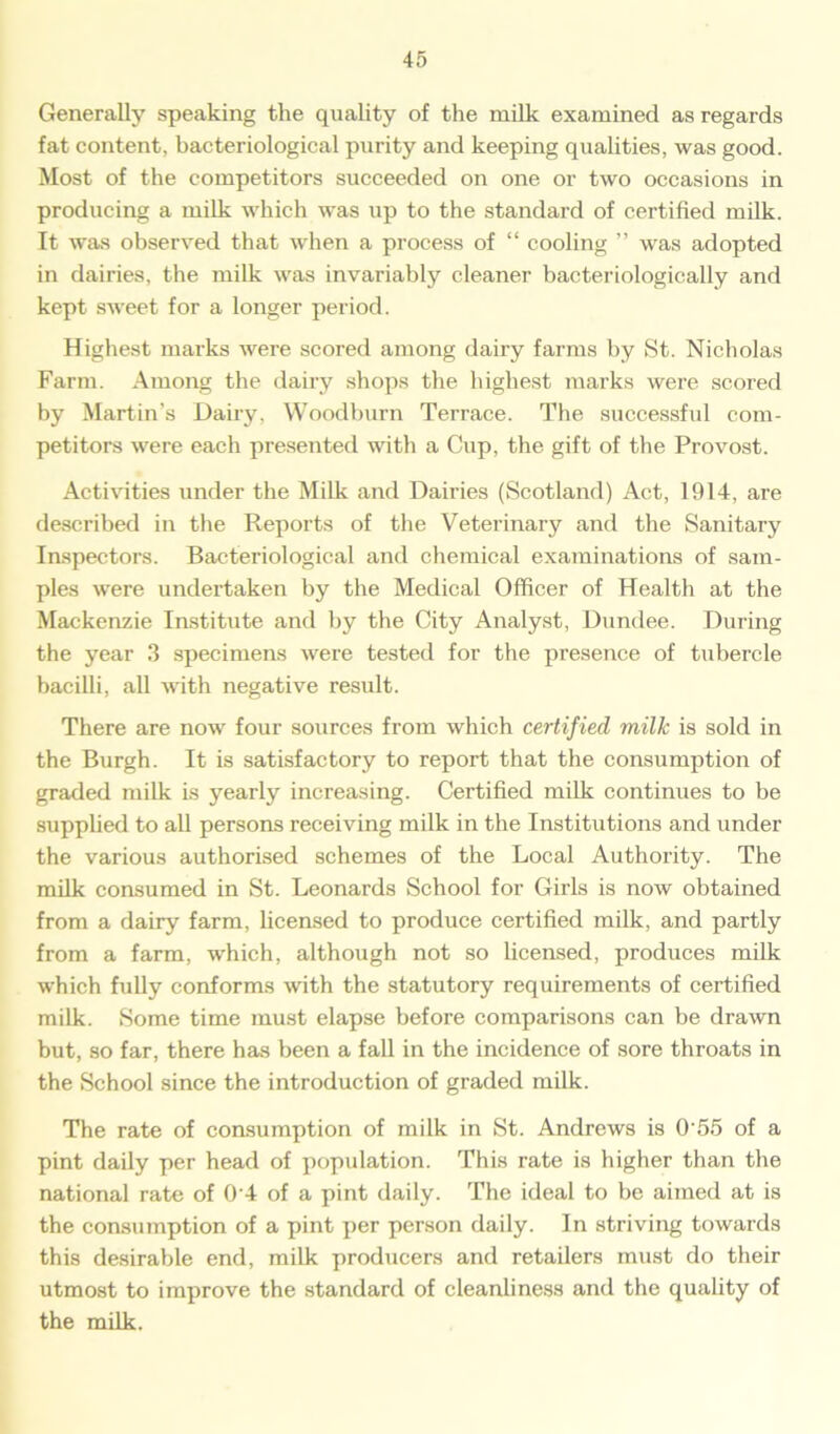 Generally speaking the quality of the milk examined as regards fat content, bacteriological purity and keeping qualities, was good. Most of the competitors succeeded on one or two occasions in producing a milk which was up to the standard of certified milk. It was observed that when a process of “ cooling ” was adopted in dairies, the milk was invariably cleaner bacteriologically and kept sweet for a longer period. Highest marks were scored among dairy farms by St. Nicholas Farm. Among the dairy shops the highest marks were scored by Martin’s Dairy, Woodburn Terrace. The successful com- petitors were each presented with a Cup, the gift of the Provost. Activities under the Milk and Dairies (Scotland) Act, 1914, are described in the Reports of the Veterinary and the Sanitary Inspectors. Bacteriological and chemical examinations of sam- ples were undertaken by the Medical Officer of Health at the Mackenzie Institute and by the City Analyst, Dundee. During the year 3 specimens were tested for the presence of tubercle bacilli, all with negative result. There are now four sources from which certified milk is sold in the Burgh. It is satisfactory to report that the consumption of graded milk is yearly increasing. Certified milk continues to be supplied to all persons receiving milk in the Institutions and under the various authorised schemes of the Local Authority. The milk consumed in St. Leonards School for Girls is now obtained from a dairy farm, licensed to produce certified milk, and partly from a farm, which, although not so licensed, produces milk which fully conforms with the statutory requirements of certified milk. Some time must elapse before comparisons can be drawn but, so far, there has been a fall in the incidence of sore throats in the School since the introduction of graded milk. The rate of consumption of milk in St. Andrews is 0’55 of a pint daily per head of population. This rate is higher than the national rate of 0 4 of a pint daily. The ideal to be aimed at is the consumption of a pint per person daily. In striving towards this desirable end, milk producers and retailers must do their utmost to improve the standard of cleanliness and the quality of the milk.