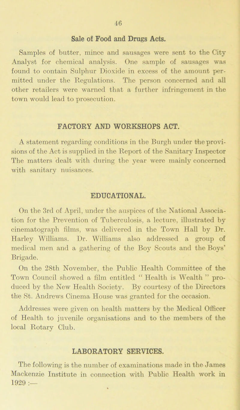 •16 Sale of Food and Drugs Acts. Samples of butter, mince and sausages were sent to the City Analyst for chemical analysis. One sample of sausages was found to contain Sulphur Dioxide in excess of the amount per- mitted under the Regulations. The person concerned and all other retailers were warned that a further infringement in the town would lead to prosecution. FACTORY AND WORKSHOPS ACT. A statement regarding conditions in the Burgh under the provi- sions of the Act is supplied in the Report of the Sanitary Inspector The matters dealt with during the year were mainly concerned with sanitary nuisances. EDUCATIONAL. On the 3rd of April, under the auspices of the National Associa- tion for the Prevention of Tuberculosis, a lecture, illustrated by cinematograph films, was delivered in the Town Hall by Dr. Harley Williams. Dr. Williams also addressed a group of medical men and a gathering of the Boy Scouts and the Boys’ Brigade. On the 28th November, the Public Health Committee of the Town Council showed a film entitled “ Health is Wealth ” pro- duced by the New Health Society. By courtesy of the Directors the St. Andrews Cinema House was granted for the occasion. Addresses were given on health matters by the Medical Officer of Health to juvenile organisations and to the members of the local Rotary Club. LABORATORY SERVICES. The following is the number of examinations made in the James Mackenzie Institute in connection with Public Health work in 1929